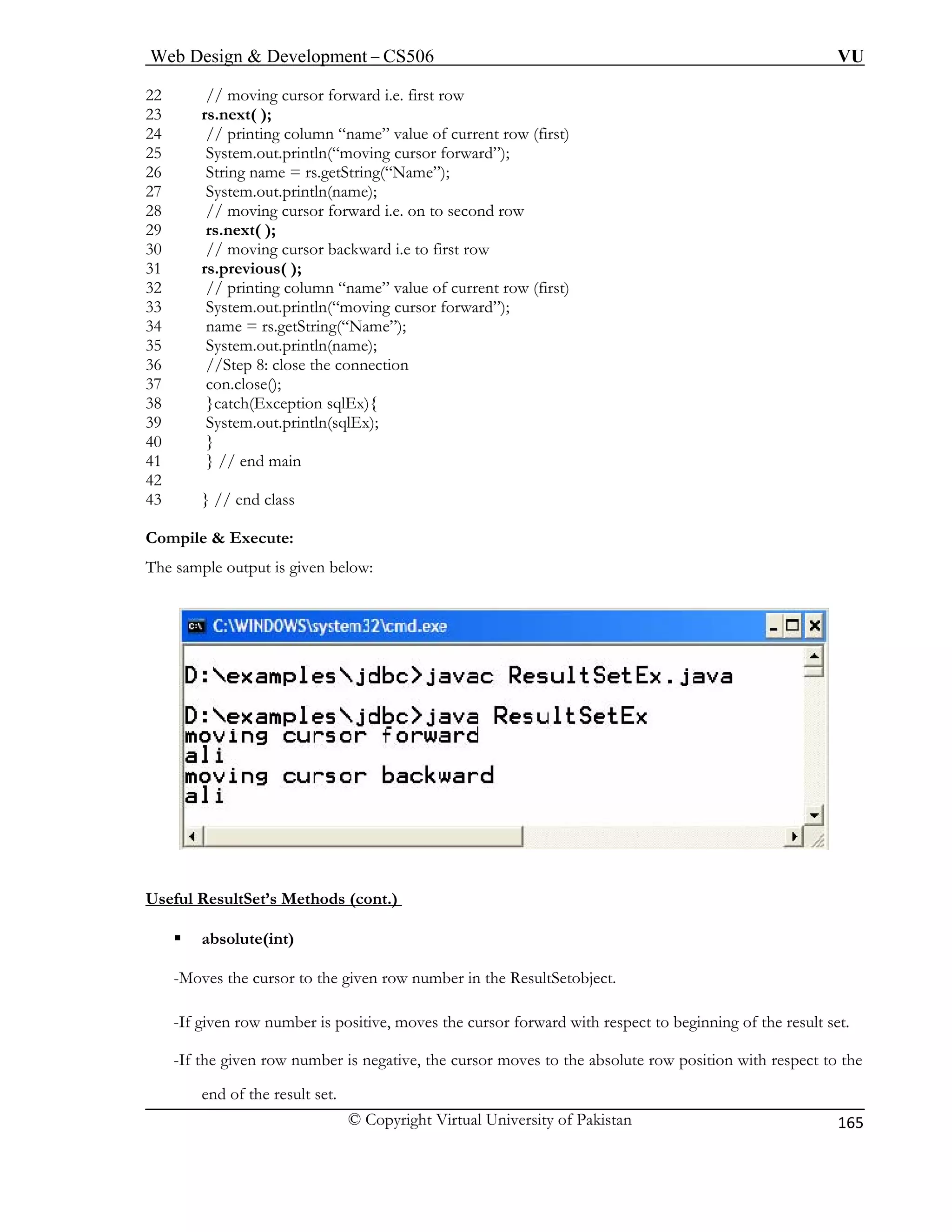 Web Design & Development – CS506 VU 
© Copyright Virtual University of Pakistan 
165 
22 
23 rs.next( ); 
24 current row (first) 
25 rward”); 
26 String name = rs.getString(“Name”); 
27 System.out.println(name); 
28 // moving cursor forward i.e. on to second row 
29 rs.next( ); 
30 // moving cursor ba 
31 rs.previous( ); 
32 // printing column “name” value of current row (first) 
33 System.out.println(“moving cursor forward”); 
34 name = rs.getString(“Name”); 
35 System.out.println(name); 
36 //Step 8: close the connection 
37 con.close(); 
38 }catch(Exception sqlEx){ 
39 System.out.println(sqlEx); 
40 } 
41 } // end main 
42 
43 } // end class 
Compile & Execute: 
: 
// moving cursor forward i.e. first row 
// printing column “name” value of System.out.println(“moving cursor fo 
ckward i.e to first row 
The sample output is given below 
Useful ResultSet’s Methods (cont.) ƒ 
-Moves the cursor to the given row number in the ResultSetobject. 
-If g ves the cursor forward with respect to beginning of the result set. 
-If t , the cursor moves to the absolute row position with respect to the 
absolute(int) 
iven row number is positive, mo 
he given row number is negative 
end of the result set.  