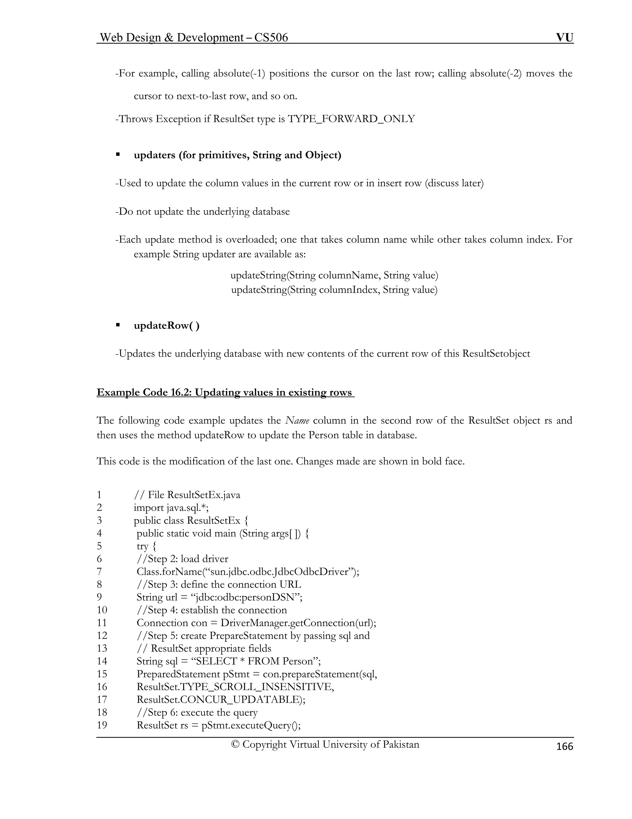 Web Design & Development – CS506 VU 
© Copyright Virtual University of Pakistan 
166 
-For example, calling absolute(-1) positions the cursor on the last row; calling absolute(-2) moves the 
-last row, and so on. 
-Throws Exception if ResultSet type is TYPE_FORWARD_ONLY 
ƒ updaters (for primitives, String and Object) 
-Used to update the column values in the current row or in insert row (discuss later) 
-Do not update the underlying database 
-Each update method is overloaded; one that takes column name while other takes column index. For 
example String updater are available as: 
updateString(String columnName, String value) 
updateString(String columnIndex, String value) 
ƒ updateRow( ) 
-Updates the underlying database with new contents of the current row of this ResultSetobject 
Example Code 16.2: Updating values in existing rows 
cursor to next-t 
o 
The following code example updates the Name column in the second row of the ResultSet object rs and 
then uses the method updateRow to update the Person table in database. 
This code is the modification of the last one. Changes made are shown in bold face. 
1 // File ResultSetEx.java 
2 import java.sql.*; 
3 public class ResultSetEx { 
4 public static void main (String args[ ]) { 
5 try { 
6 //Step 2: load driver 
7 Class.forName(“sun.jdbc.odbc.JdbcOdbcDriver”); 
8 //Step 3: define the connection URL 
9 String url = “jdbc:odbc:personDSN”; 
10 //Step 4: establish the connection 
11 Connection con = DriverManager.getConnection(url); 
12 //Step 5: create PrepareStatement by passing sql and 
13 // ResultSet appropriate fields 
14 String sql = “SELECT * FROM Person”; 
15 PreparedStatement pStmt = con.prepareStatement(sql, 
16 ResultSet.TYPE_SCROLL_INSENSITIVE, 
17 ResultSet.CONCUR_UPDATABLE); 
18 //Step 6: execute the query 
19 ResultSet rs = pStmt.executeQuery(); 
 