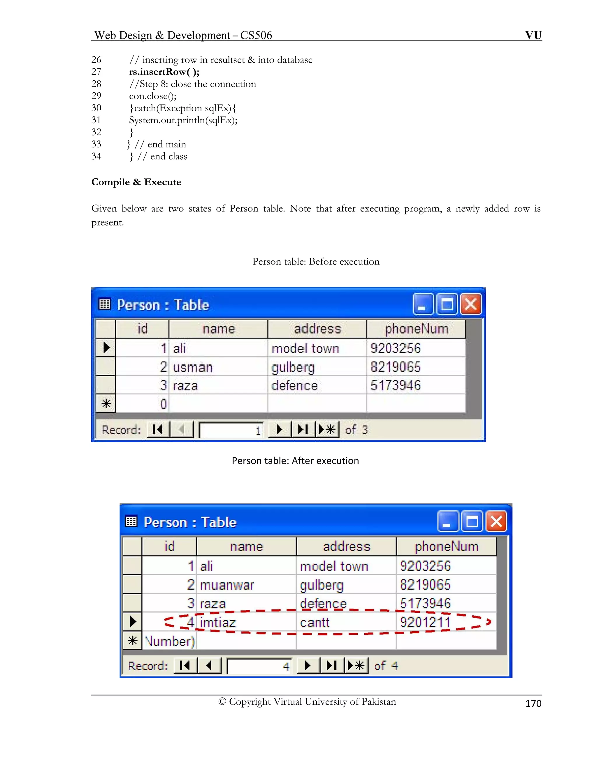 Web Design & Development – CS506 VU 
© Copyright Virtual University of Pakistan 
170 
26 // inserting row in resultset & into database 
27 rs.insertRow( ); 
29 con.close(); 
32 } 
ven b er executing program, a newly added row is 
sent. 
tion 
28 //Step 8: close the connection 
30 }catch(Exception sqlEx){ 31 System.out.println(sqlEx); 
33} // end main 
34 } // end class 
Compile & Execute 
Gielow are two states o 
f Person table. Note that aft 
pre 
Person table: Before execu 
Person table: After execution 
 