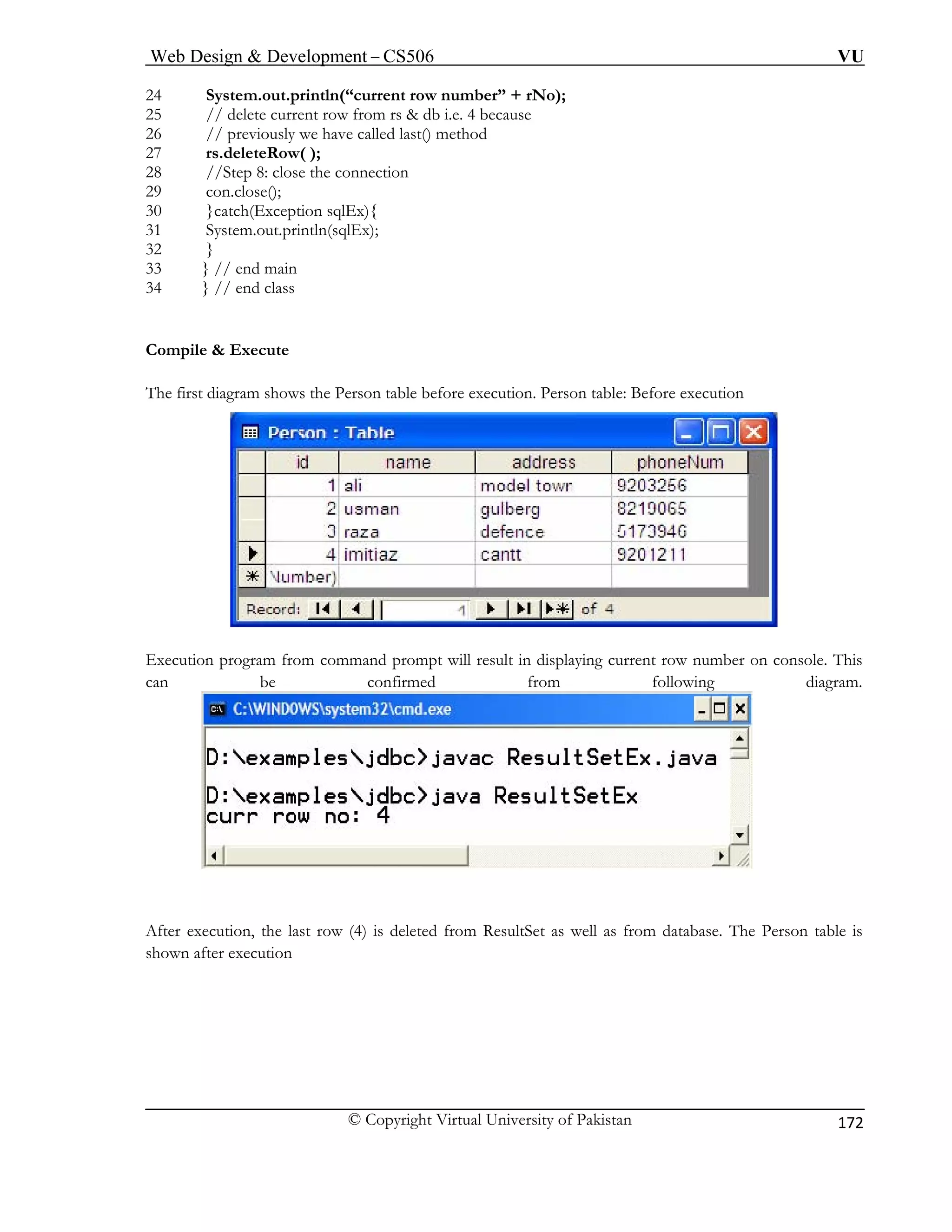 Web Design & Development – CS506 VU 
© Copyright Virtual University of Pakistan 
172 
24 System.out.println(“current 
25 // delete current row from rs & db i.e. 4 because 
26 // previously we have called last() method 
27 rs.deleteRow( ); 
28 //Step 8: close the connection 
29 con.close(); 
30 }catch(Exception sqlEx){ 
31 System.out.println(sqlEx); 
32 } 
33 } // end main 
34 } // end class 
ompile & Execute 
he first diagram shows the Person table before execution. Person table: Before execution 
row number” + rNo); 
C 
T Execution program from command prompt will result in displaying current row number on console. This 
can be confirmed from following diagram. 
After execution, the last row (4) is deleted from ResultSet as well as from database. The Person table is 
shown after execution 
 