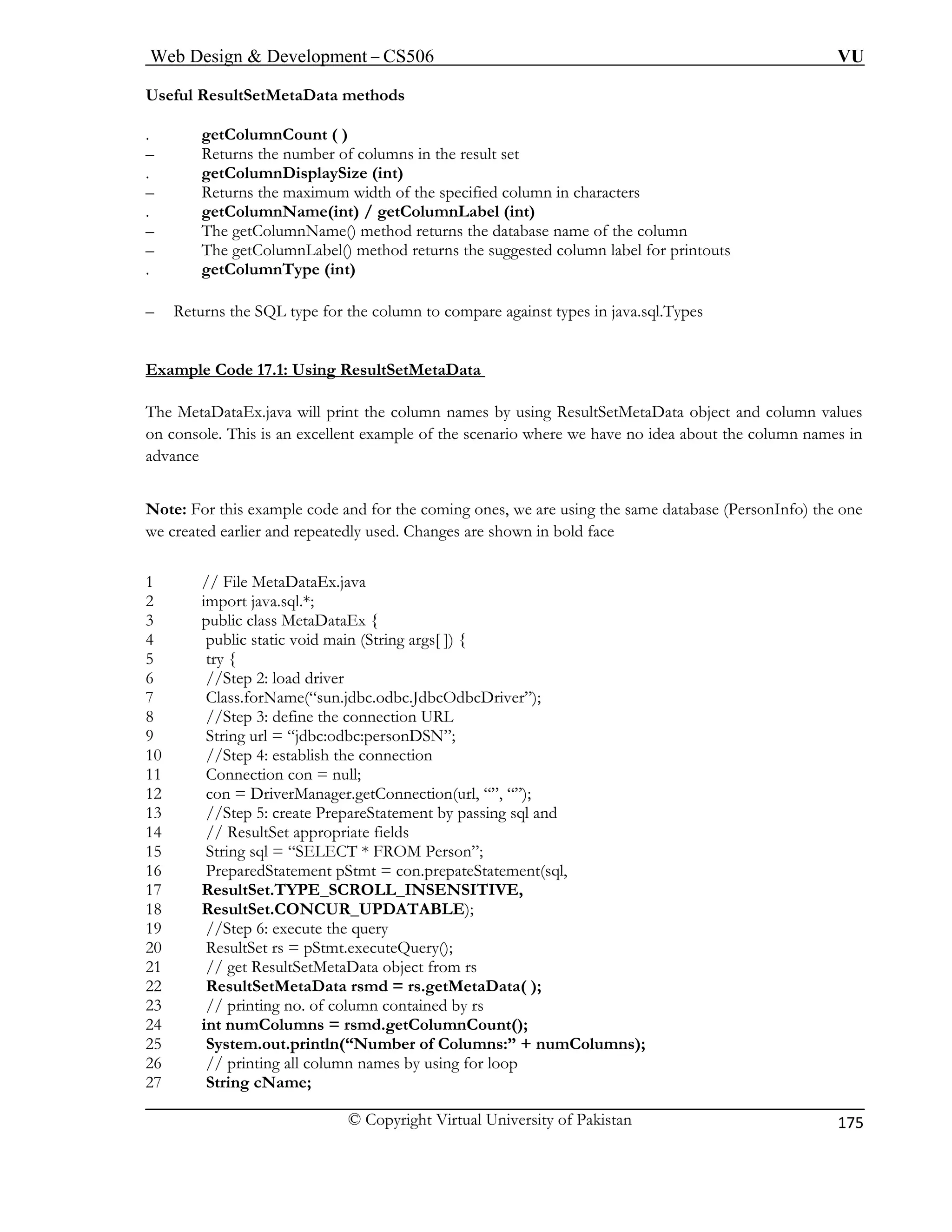 Web Design & Development – CS506 VU 
© Copyright Virtual University of Pakistan 
175 
Useful ResultSetMetaData methods 
. getColumnCount ( ) 
– Returns the number of columns in the result set 
ColumnDisplaySize (int) 
olumn in characters 
getColumnLabel (int) 
ame of the column 
– The getColumnLabel() method returns the suggested column label for printouts 
(int) 
Ret he column to compare against types in java.sql.Types 
mp ultSetMetaData 
. get 
– Returns the maximum width of the specified c 
. getColumnName(int) / 
– The getColumnName() method returns the database n 
. getColumnType 
– urns the SQL type for t 
Exale Code 17.1: Using R 
es 
The MetaDataEx.java will print the am 
column names by using ResultSetMetaData object and column values 
ons ple of the scenario where we have no idea about the column names in 
ance 
te: F for the coming ones, we are using the same database (PersonInfo) the one 
created e anges are shown in bold face 
//Step 2: load driver 
“sun.jdbc.odbc.JdbcOdbcDriver”); 
the connection 
11 Connection con = null; 
12 con = DriverManager.getConnection(url, “”, “”); 
13 //Step 5: create PrepareStatement by passing sql and 
14 // ResultSet appropriate fields 
15 String sql = “SELECT * FROM Person”; 
16 PreparedStatement pStmt = con.prepateStatement(sql, 
17 ResultSet.TYPE_SCROLL_INSENSITIVE, 
18 ResultSet.CONCUR_UPDATABLE); 
19 //Step 6: execute the query 
20 ResultSet rs = pStmt.executeQuery(); 
21 // get ResultSetMetaData object from rs 
22 ResultSetMetaData rsmd = rs.getMetaData( ); 
23 // printing no. of column contained by rs 
24 int numColumns = rsmd.getColumnCount(); 
25 System.out.println(“Number of Columns:” + numColumns); 
26 // printing all column names by using for loop 
27 String cName; 
on cole. This is an excellent ex 
adv 
Noor this example code andarlier and repeatedly used. Ch 
we 
1 // File MetaD 
ataEx.java 2 import java.sql.*; 
3 public class MetaDataEx { 
4 pub 
lic static void main (String args[ ]) { 5 try { 
6 
7 Class.forName( 
8 //Step 3: define the connection URL 9 String url = “jdbc:odbc:personDSN”; 10 //Step 4: establish  