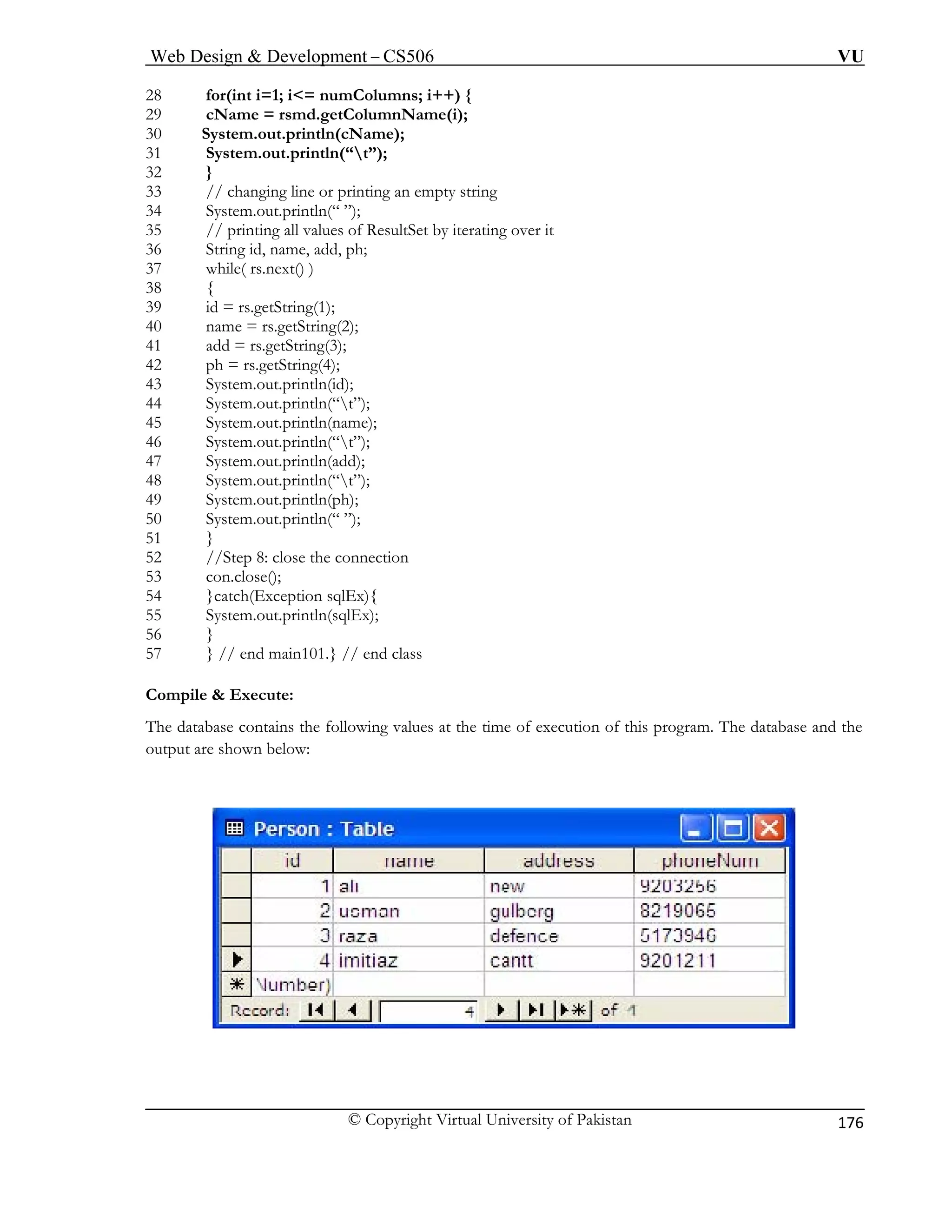 Web Design & Development – CS506 VU 
© Copyright Virtual University of Pakistan 
176 
28 for(int i=1; i<= numColumns; i++) { 
29 cName = rsmd.getColumnName(i); 
30 System.out.println(cName); 
31 System.out.println(“t”); 
32 } 
33 // changing line or printing an empty string 
34 System.out.println(“ ”); 
35 // printing all values of ResultSet by iterating over it 
36 String id, name, add, ph; 
37 while( rs.next() ) 
38 { 
39 id = rs.getString(1); 
40 name = rs.getString(2); 
41 add = rs.getString(3); 
42 ph = rs.getString(4); 
43 System.out.println(id); 
44 System.out.println(“t”); 
47 System.out.println(add); 
48 
49 
50 
51 
52 
3 con.close(); 
55 System.out.println(sqlEx); 
C 
T on of this program. The database and the 
output are shown below: 
45 System.out.println(name); 46 System.out.println(“t”); 
System.out.println(“t”); 
System.out.println(ph); 
System.out.println(“ ”); 
} 
//Step 8: close the connection 
5 
54 }catch(Exception sqlEx){ 
56 } 57 } // end main101.} // end class 
ompile & Execute: 
he database contains the following values at the time of executi  