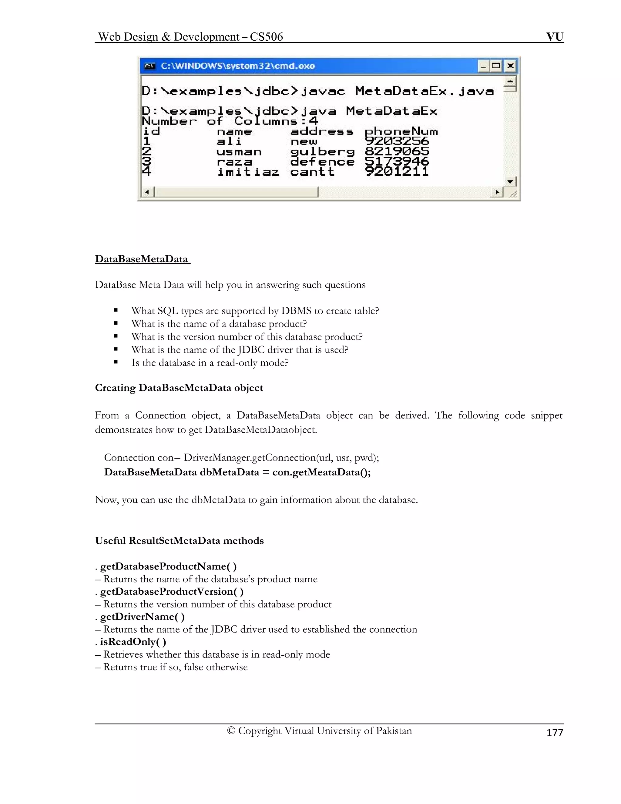 Web Design & Development – CS506 VU 
© Copyright Virtual University of Pakistan 
177 
DataB 
aseMetaData 
DataBa ng such questions 
ƒ uct? 
i 
be derived. The following code snippet 
n ataBaseMetaDataobject. 
n , usr, pwd); 
ta ata(); 
y the database. 
u f the database’s product name 
u is database product 
u he name of the JDBC driver used to established the connection 
a 
– Retri s database is in read-only mode 
u s true if so, false otherwise 
se Meta Data will help you in answeri 
ƒ 
What SQL types are supported by DBMS to create table? 
What is the name of a database prod 
ƒ 
What is the version number of this database product? 
ƒ 
What is the name of the JDBC driver that is used? 
ƒ 
Is the database in a read-only mode? 
Creat 
ng DataBaseMetaData object 
From 
a Connection object, a DataBaseMetaData object can 
demo 
strates how to get D 
Con 
ection con= DriverManager.getConnection(url 
Da 
BaseMetaData dbMetaData = con.getMeataD 
Now, 
ou can use the dbMetaData to gain information about 
Usefu 
l ResultSetMetaData methods 
. getD 
atabaseProductName( ) 
– Ret 
rns the name o 
. getD 
atabaseProductVersion( ) 
– Ret 
rns the version number of thrName( ) 
. getD– Ret 
riverns t 
. isRe 
dOnly( ) 
eves whether thi 
– Ret 
rn  