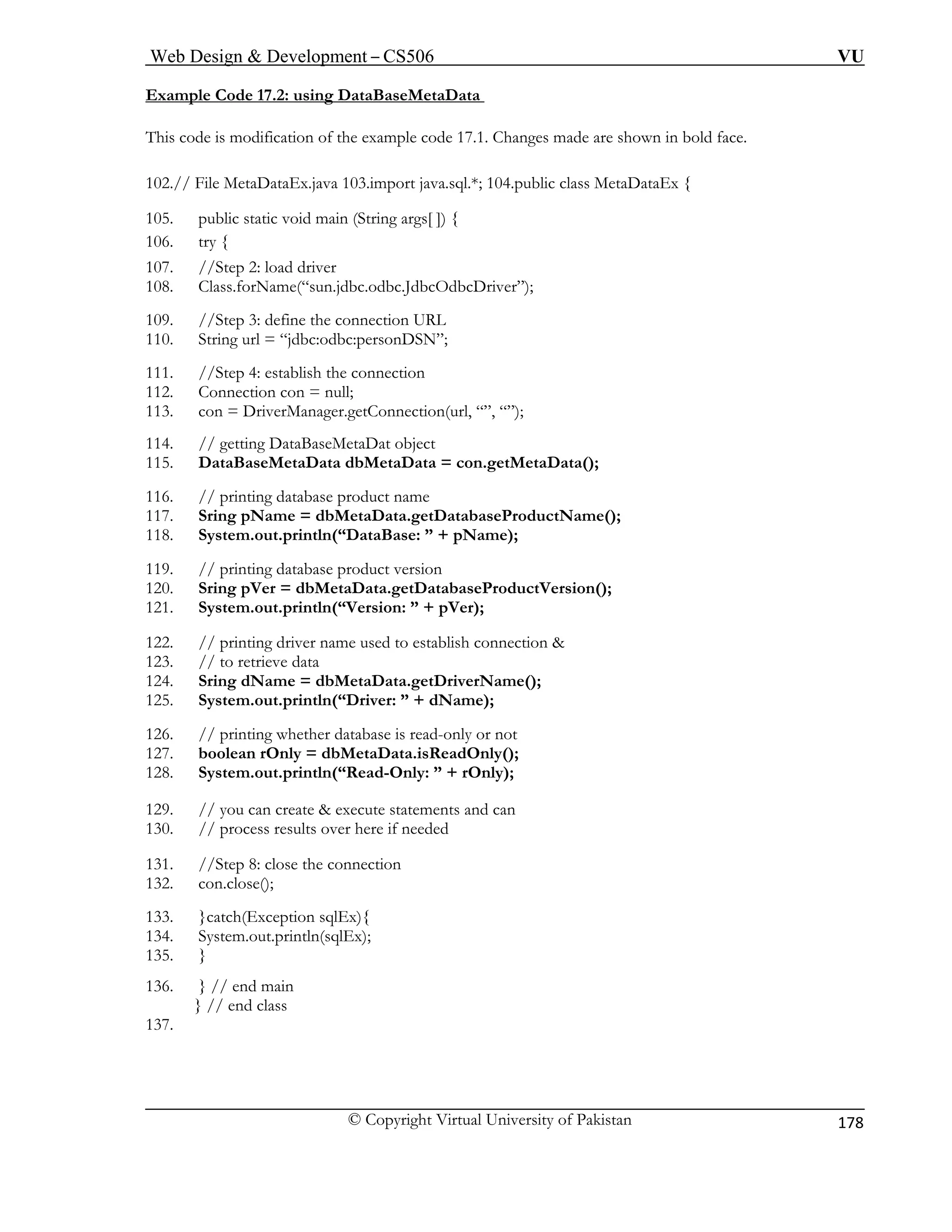 Web Design & Development – CS506 VU 
© Copyright Virtual University of Pakistan 
178 
Example Code 17.2: using DataBaseMetaData 
This code is modification of the example code 17.1. Changes made are shown in bold face. 
102.// File MetaDataEx.java 103.import java.sql.*; 104.public class MetaDataEx { 
105. public static void main (String args[ ]) { 
106. try { 
107. //Step 2: load driver 
108. Class.forName(“sun.jdbc.odbc.JdbcOdbcDriver”); 
109 
110. 
11. e connection 
12. Connection con = null; 
113. n(url, “”, “”); 
114. 
115. DataBaseMetaData dbMetaData = con.getMetaData(); 
116. // printing database product name 
117. eProductName(); 
118. System.out.println(“DataBase: ” + pName); 
119. // printing database product version 
abaseProductVersion(); 
122. // printing driver name used to establish connection & 
123. // to retrieve data 
ta.getDriverName(); 
125. System.out.println(“Driver: ” + dName); 
126. 
127. b 
128. S 
129. // you can create & execute statements and can 
130. // process results over here if needed 
131. //Step 8: close the connection 
132. con.close(); 
133. }catch(Exception sqlEx){ 
134. System.out.println(sqlEx); 
135. } 
136. } // end main 
137. 
} // end class 
. //Step 3: define the connection URL String url = “jdbc:odbc:personDSN”; 
11 
//Step 4: establish th 
con = DriverManager.getConnectio// getting DataBaseMetaDat object Sring pName = dbMetaData.getDatabas 
120. Sring pVer = dbMetaData.getDat121. System.out.println(“Version: ” + pVer); 
124. Sring dName = dbMetaDa 
// printing whether database is read-only or not oolean rOnly = dbMetaData.isReadOnly(); ystem.out.println(“Read-Only: ” + rOnly);  