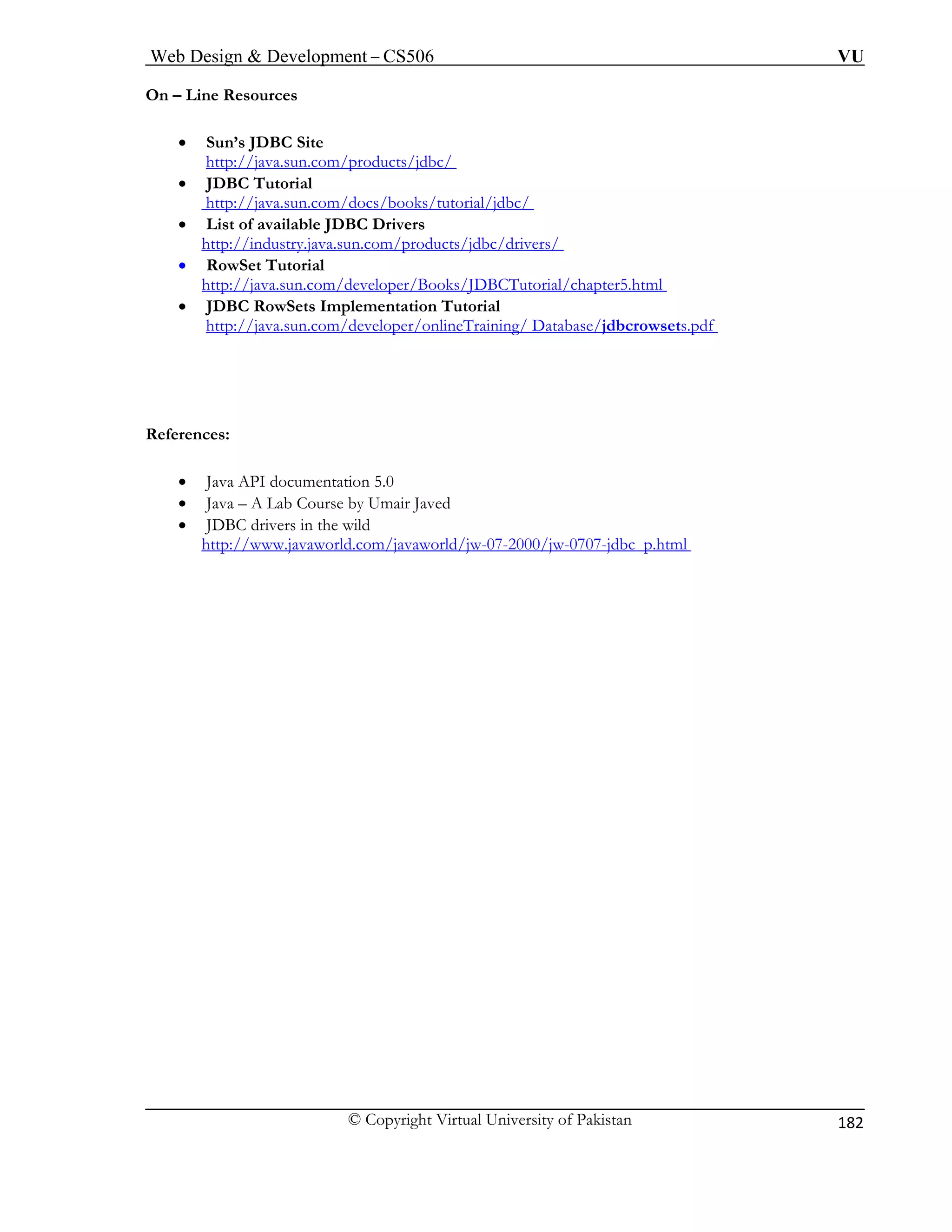 Web Design & Development – CS506 VU 
© Copyright Virtual University of Pakistan 
182 
On – Line Resources 
• Sun’s JDBC Site 
http://java.sun.com/products/jdbc/ 
• JDBC Tutorial 
tp://java.sun.com/docs/books/tutorial/jdbc/ ht 
• List of available JDBC Drivers http://industry.java.sun.com/products/jdbc/drivers/ • RowSet Tutorial 
http://java.sun.com/developer/Books/JDBCTutorial/chapter5.html • JDBC RowSets Implementation Tutorial http://java.sun.com/developer/onlineTraining/ Database/jdbcrowsets.pdf 
References: 
• Java API documentation 5.0 
• Java – A Lab Course by Umair Javed 
• JDBC drivers in the wild 
http://www.javaworld.com/javaworld/jw-07-2000/jw-0707-jdbc_p.html 
 