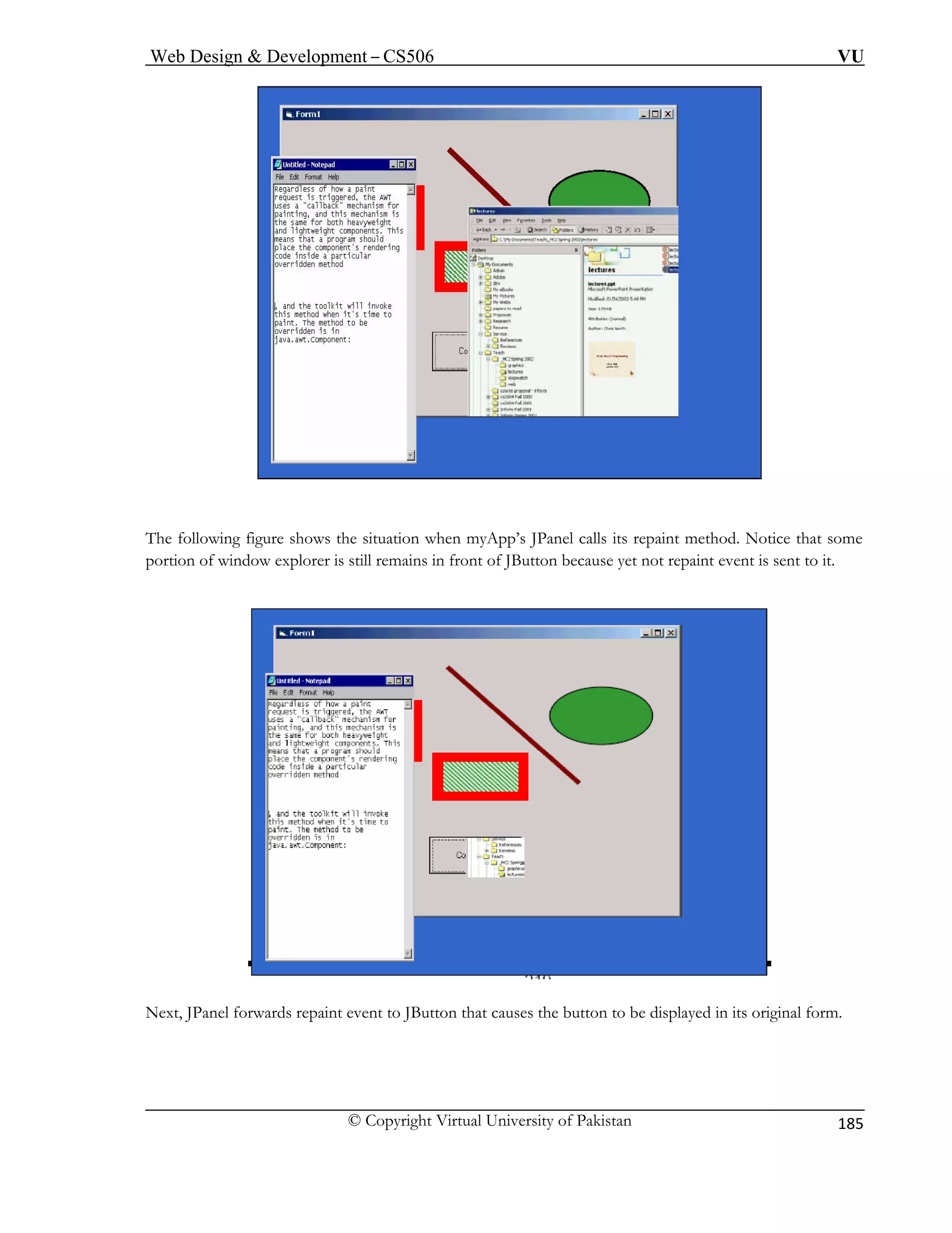 Web Design & Development – CS506 VU 
© Copyright Virtual University of Pakistan 
185 
The following figure shows the situation when myApp’s JPanel calls its repaint method. Notice that some 
t repaint event is sent to it. 
Next, JPanel forwards repaint event to JButton that causes the button to be displayed in its original form. 
portion of window explorer is still remains in front of JButton because yet no 
 