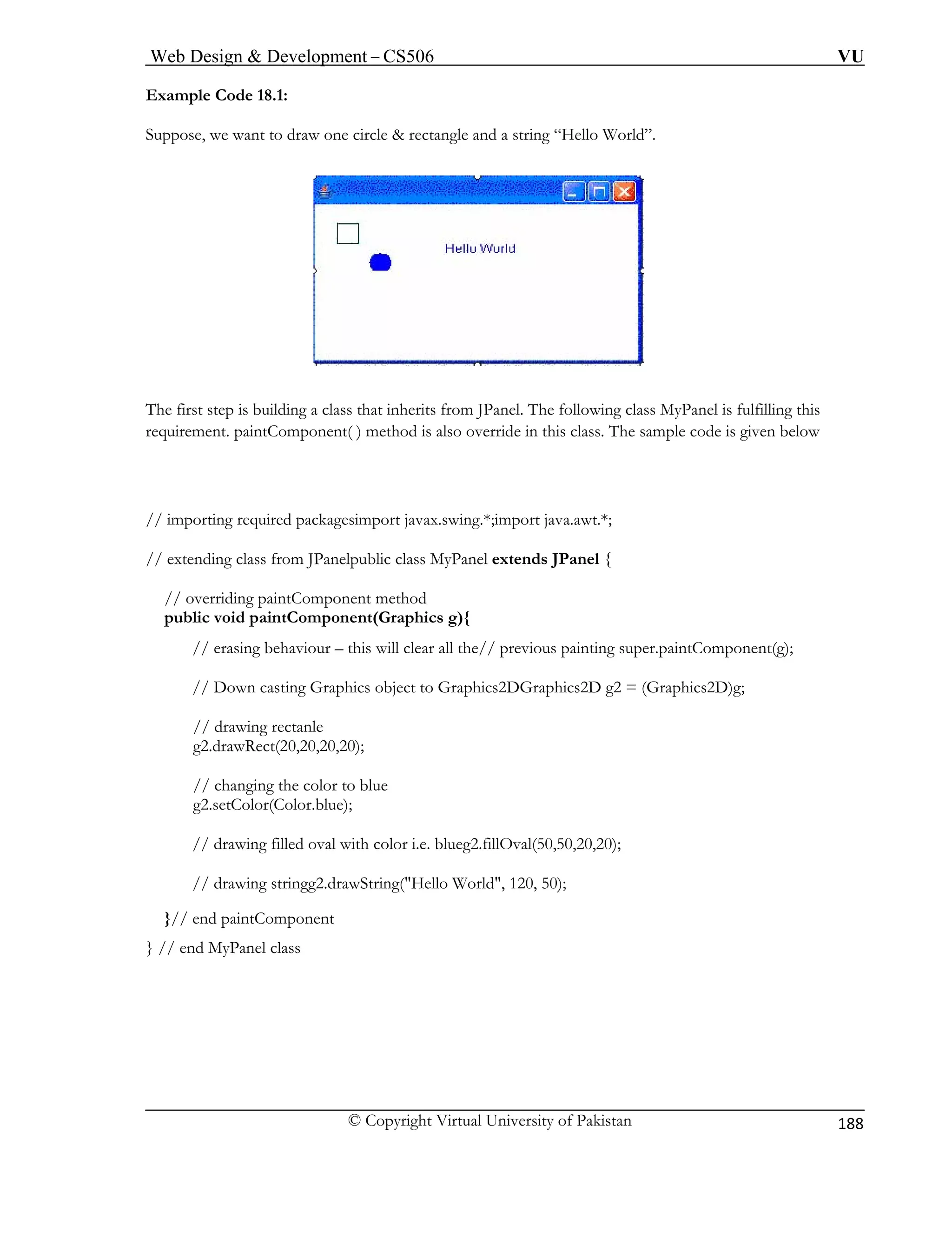 Web Design & Development – CS506 VU 
© Copyright Virtual University of Pakistan 
188 
Example Code 18.1: Suppose, we want to draw one circle & rectangle and a string “Hello World”. 
The first step is building a cl anel. The following class MyPanel is fulfilling this 
requirement. p o override in this class. The sample code is given below 
// importing requ port java.awt.*; 
// extending class from JPanelpu { 
// overriding p 
public void pa g){ 
// erasing r all the// previous painting super.paintComponent(g); 
// Down cas DGraphics2D g2 = (Graphics2D)g; 
// drawing rectanle 
g2.drawRe 0); 
// changin 
g2.setColo 
// drawing filled oval with 
// draw 
}// end pain 
} // end MyPan 
ass that inherits from JPaintComponent( ) method is als 
ired packagesimport javax.swing.*;im 
blic class MyPanel extends JPanelaintComponent method intComponent(Graphicsbehaviour – this will clea 
ting Graphics object to Graphics2 
ct(20,20,20,2 
g the color to blue r(Color.blue); color i.e. blueg2.fillOval(50,50,20,20); 
ing stringg2.drawString("Hello World", 120, 50); tComponent el class  