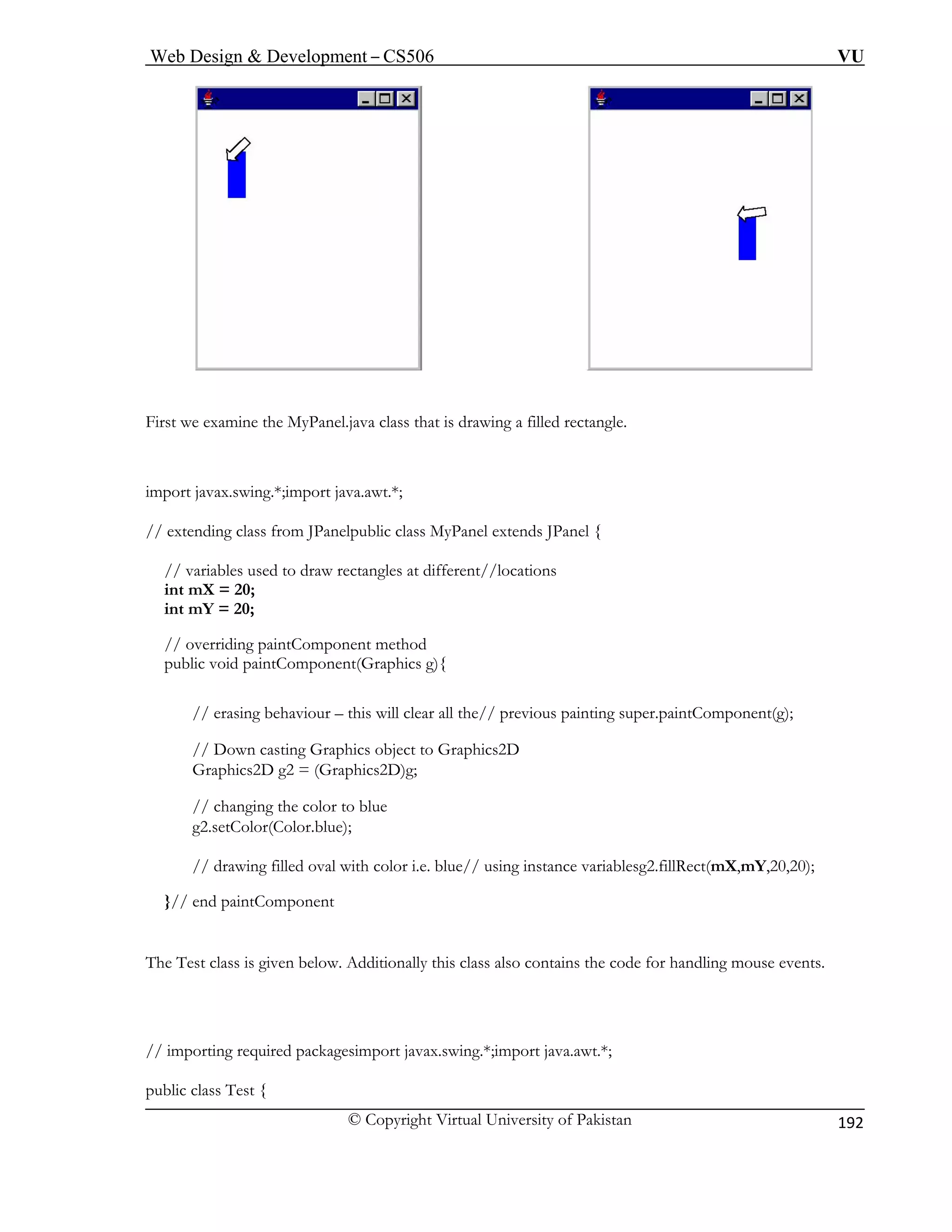 Web Design & Development – CS506 VU 
© Copyright Virtual University of Pakistan 
192 
First we examine the MyPanel.java class that is drawing a filled rectangle. 
import jav t.*; 
// exten 
// variables used to draw rectangles at different//locations 
int m 
int m 
// overriding paintComponent method 
public void paintComponent(Graphics g){ 
// erasing behaviour – this the// previous painting super.paintComponent(g); 
// Down casting Graphics object to Graphics2D 
// changing the color to blue 
stance variablesg2.fillRect(mX,mY,20,20); 
}// en 
The Test 
// importing required packagesimport javax.swing.*;import java.awt.*; 
public cla 
ax.swing.*;import java.awding class from JPanelpublic class MyPanel extends JPanel { 
X = 20; Y = 20; 
will clear all 
Graphics2D g2 = (Graphics2D)g; 
g2.setColor(Color.blue); 
// drawing filled oval with color i.e. blue// using in 
d paintComponent 
class is given below. Additionally this class also contains the code for handling mouse events. 
ss Test {  