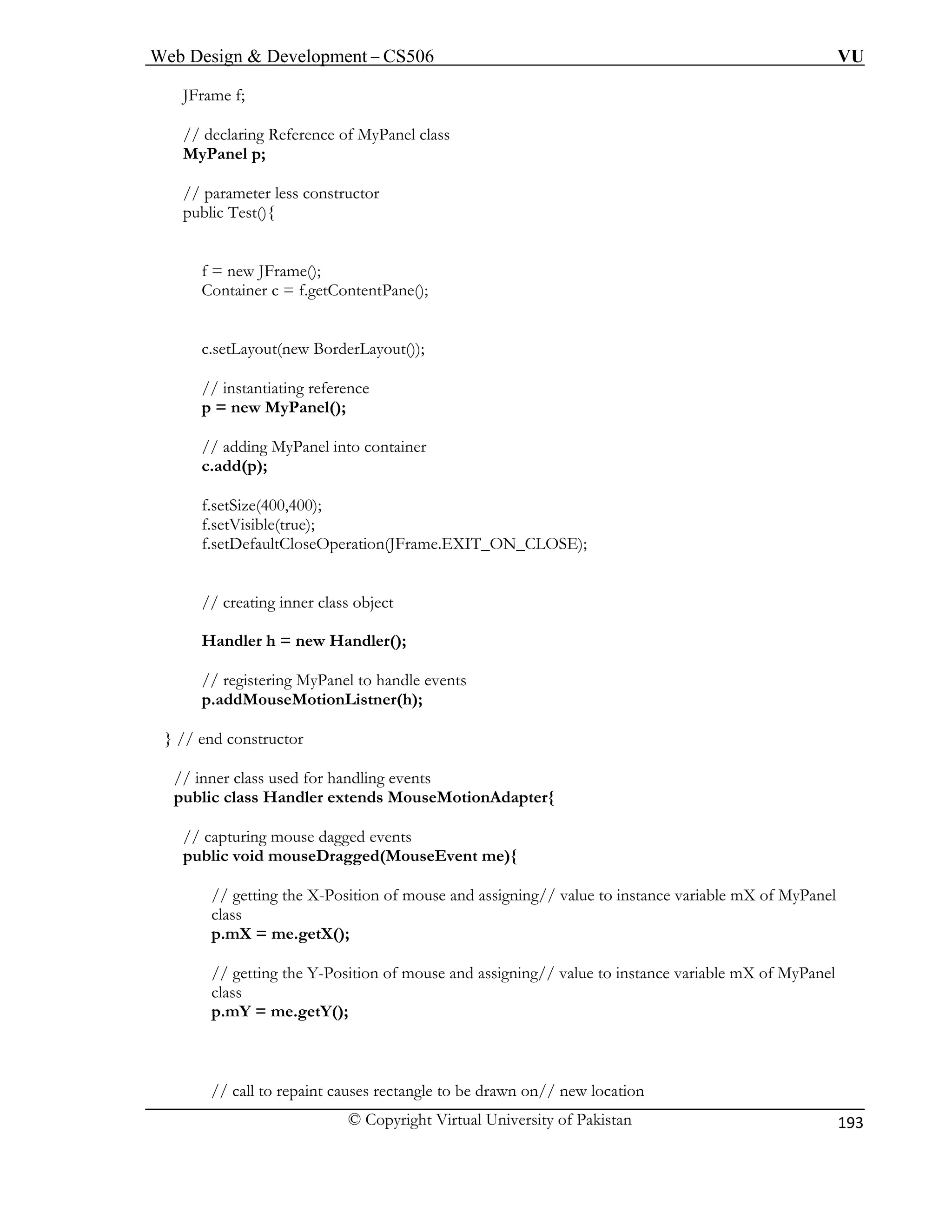Web Design & Development – CS506 VU 
© Copyright Virtual University of Pakistan 
193 
JFra 
MyPanel class 
MyPanel p; 
// parameter less constructor 
C ntPane(); 
c.setLayout(new BorderLayout()); 
// instantiating reference 
// adding MyPanel into container 
f.setSize 
f.setVisi 
// creating inner class object 
Handler h = new Handler(); 
// registering MyPanel to handle events 
p.addMouseMotionListner(h); 
} // end constructor 
// inner class used for handling events 
public class Handler extends MouseMotionAdapter{ 
// capturing mouse dagged events 
public void mouseDragged(MouseEvent me){ 
// getting the X-Position of mouse and assigning// value to instance variable mX of MyPanel 
class 
p.mX = me.getX(); 
// getting the Y-Position of mouse and assigning// value to instance variable mX of MyPanel 
class 
p.mY = me.getY(); 
// call to repaint causes rectangle to be drawn on// new location 
me f; 
// declaring Reference of 
public Test(){ 
f = new JFrame(); ontainer c = f.getConte 
p = new MyPanel(); 
c.add(p); 
(400,400); ble(true); 
f.setDefaultCloseOperation(JFrame.EXIT_ON_CLOSE);  