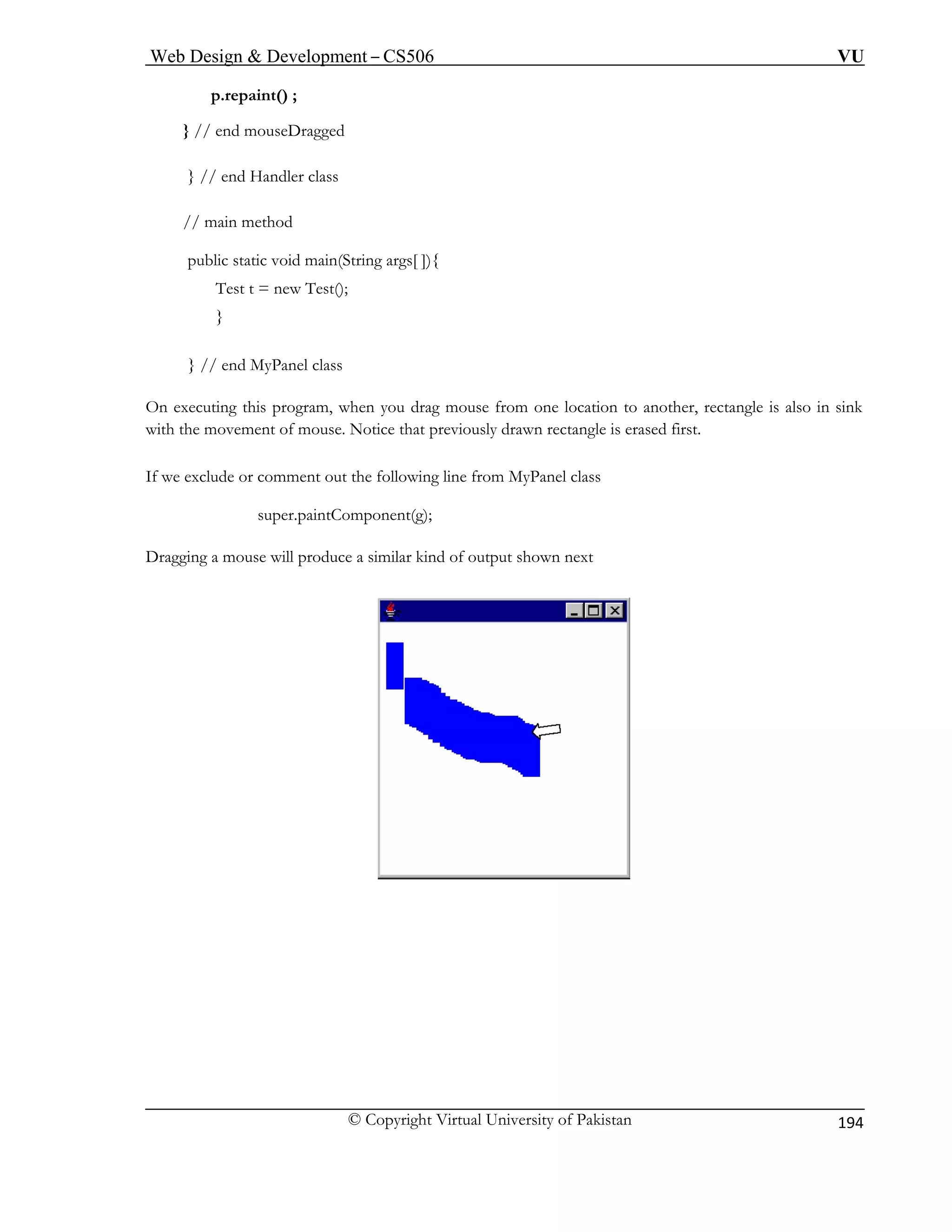 Web Design & Development – CS506 VU 
© Copyright Virtual University of Pakistan 
194 
p.repaint() ; 
} // end mouseDragged } // end Handler class 
// main method 
public static void main(String args[ ]){ 
Test t = new Test(); 
} 
} // end MyPanel class 
On executing this program, when you drag mouse from one location to another, rectangle is also in sink 
with the movement of mouse. Notice that previously drawn rectangle is erased first. 
If we exclude or comment out the following line from MyPanel class 
sup 
Dragging a mouse will produce a similar kind of output shown next 
er.paintComponent(g);  