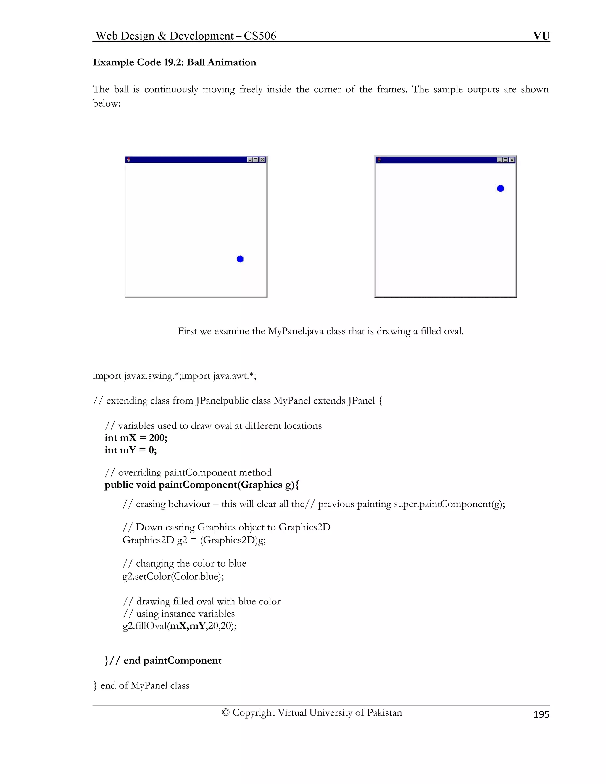 Web Design & Development – CS506 VU 
© Copyright Virtual University of Pakistan 
195 
Example Code 19.2: Ball Animation 
The ball is continuously moving freely inside the corner of the frames. The sample outputs are shown 
below: First we examine the MyPanel.java class that is drawing a filled oval. 
import j va.awt.*; 
// extending blic class MyPanel extends JPanel { 
// va oval at different locations 
int m 
int m 
// overriding paintComponent method 
publ 
/ s painting super.paintComponent(g); 
/ 
G Graphics2D)g; 
// changing the color to blue 
g2.setColor(Color.blue); 
// drawing filled oval with blue color 
// using instance variables 
g2.fillOval(mX,mY,20,20); 
} 
} end of MyP 
avax.swing.*;import jaclass from JPanelpu 
riables used to drawX = 200; Y = 0; 
ic void paintComponent(Graphics g){ / erasing behaviour – this will clear all the// previou/ Down casting Graphics object to Graphics2D raphics2D g2 = ( 
// end paintComponent 
anel class  