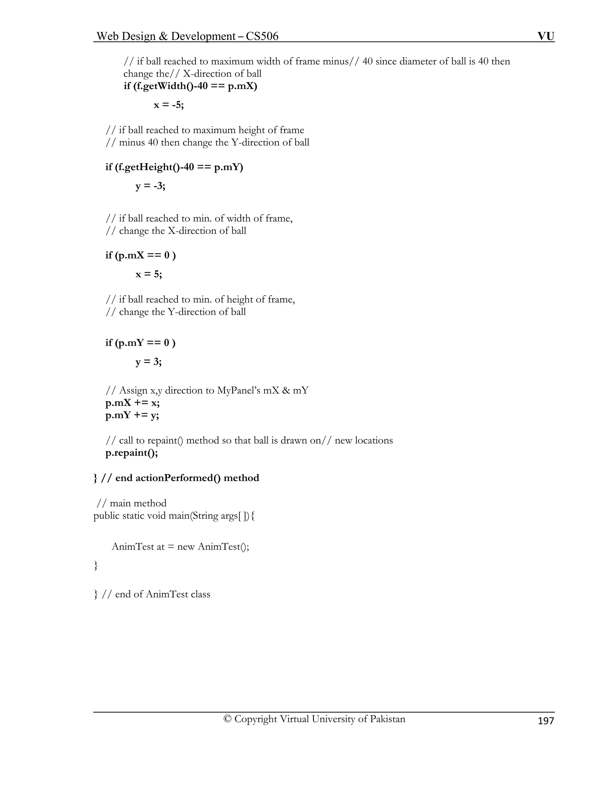 Web Design & Development – CS506 VU 
© Copyright Virtual University of Pakistan 
197 
// if ball reached to maximum width of frame minus// 40 since diameter of ball is 40 then 
change the// X-direction of ball 
i 
x = -5; 
// if ball reached to maximum height of frame 
// minus 40 then change the Y-direction of ball 
if (f.getHeight()-40 == p.mY) 
y = -3; 
// if ball reached to min. of width of frame, 
// change the X-direction of ball 
if (p.mX == 0 ) 
x = 5; 
// if ball reached to min. of height of frame, 
// change the Y-direction of ball 
if (p.mY == 0 ) 
y = 3; 
// Assign x,y direction to MyPanel’s mX & mY 
p.mX += x; 
p.mY += y; 
// call to repaint() method so that ball is drawn on// new locations 
p.repaint(); 
} // end actionPerformed() method 
// main method 
public static void main(String args[ ]){ 
AnimTest at = new AnimTest(); 
} 
} // end of AnimTest class 
f (f.getWidth()-40 == p.mX)  