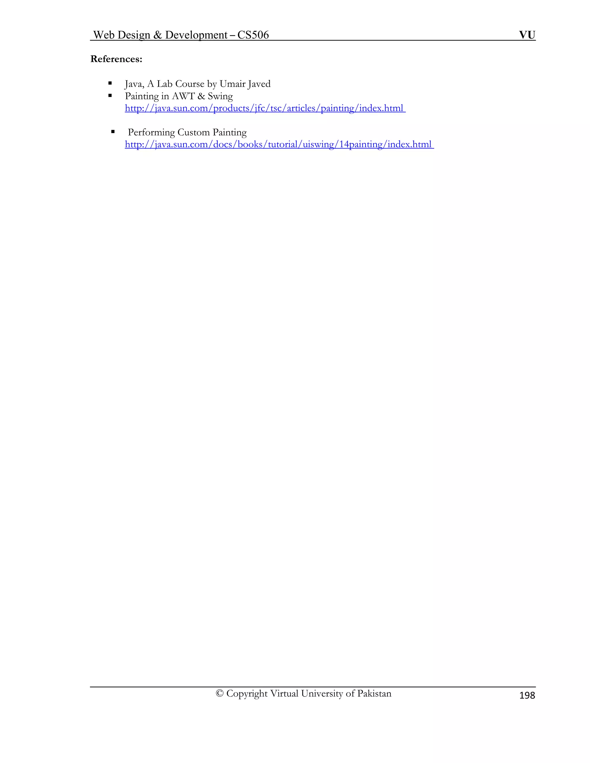 Web Design & Development – CS506 VU 
© Copyright Virtual University of Pakistan 
198 
References: 
ƒ Java, A Lab Course by Umair Javed 
ƒ Painting in AWT & Swing 
http://java.sun.com/products/jfc/tsc/ar ting/index.html 
ticles/pain 
ƒ Performing Custom Painting 
g/index.html 
http://java.sun.com/docs/books/tutorial/uiswing/14paintin  