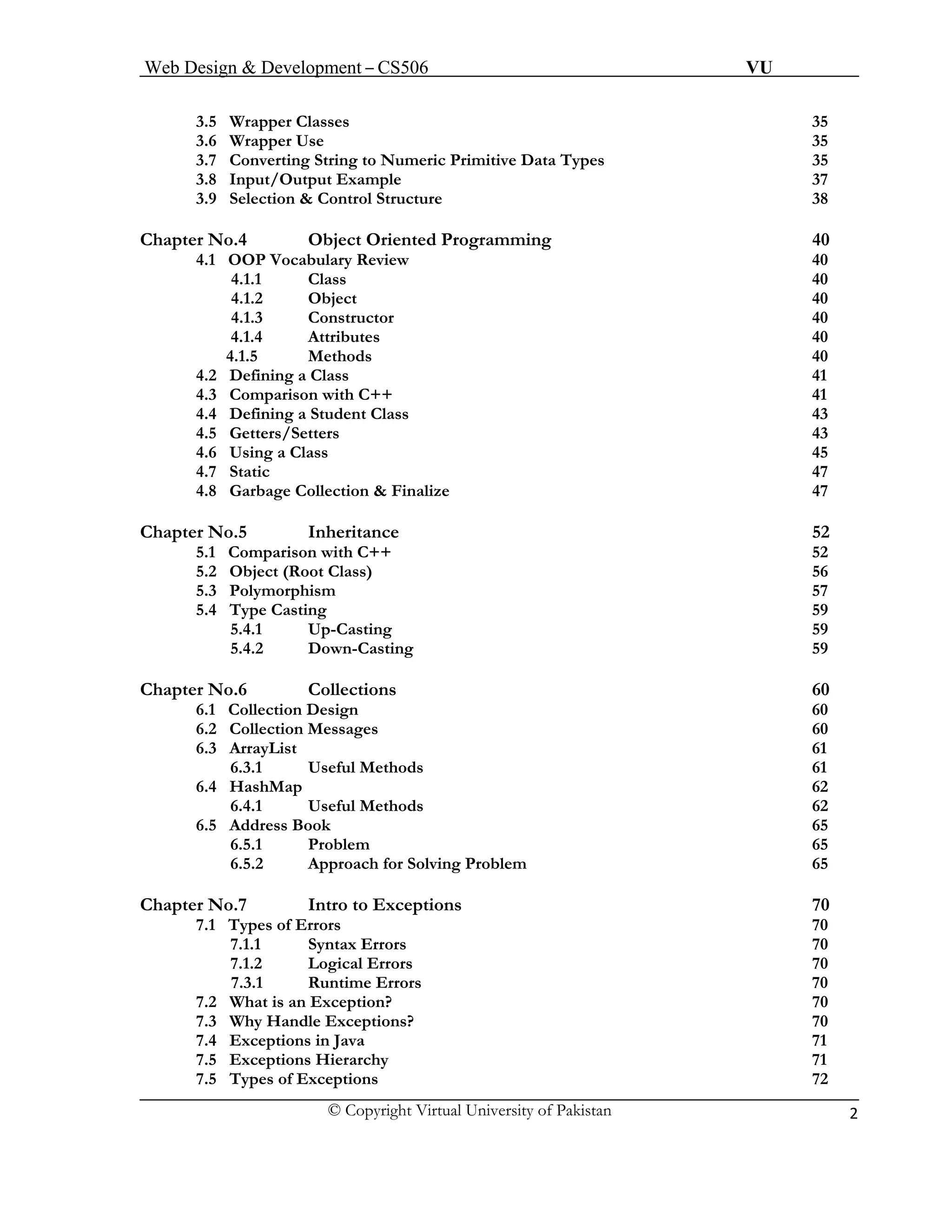 Web Design & Development – CS506 VU 
© Copyright Virtual University of Pakistan 2 
3.5 Wrapper Classes 35 
3.6 Wrapper Use 35 
3.7 Converting String to Numeric Primitive Data Types 35 
3.8 Input/Output Example 37 
3.9 Selection & Control Structure 38 
Chapter No.4 Object Oriented Programming 40 
4.1 OOP Vocabulary Review 40 
4.1.1 Class 40 
4.1.2 Object 40 
4.1.3 Constructor 40 
4.1.4 Attributes 40 
4.1.5 Methods 40 
4.2 Defining a Class 41 
4.3 Comparison with C++ 41 
4.4 Defining a Student Class 43 
4.5 Getters/Setters 43 
4.6 Using a Class 45 
4.7 Static 47 
4.8 Garbage Collection & Finalize 47 
Chapter No.5 Inheritance 52 
5.1 Comparison with C++ 52 
5.2 Object (Root Class) 56 
5.3 Polymorphism 57 
5.4 Type Casting 59 
5.4.1 Up-Casting 59 
5.4.2 Down-Casting 59 
Chapter No.6 Collections 60 
6.1 Collection Design 60 
6.2 Collection Messages 60 
6.3 ArrayList 61 
6.3.1 Useful Methods 61 
6.4 HashMap 62 
6.4.1 Useful Methods 62 
6.5 Address Book 65 
6.5.1 Problem 65 
6.5.2 Approach for Solving Problem 65 
Chapter No.7 Intro to Exceptions 70 
7.1 Types of Errors 70 
7.1.1 Syntax Errors 70 
7.1.2 Logical Errors 70 
7.3.1 Runtime Errors 70 
7.2 What is an Exception? 70 
7.3 Why Handle Exceptions? 70 
7.4 Exceptions in Java 71 
7.5 Exceptions Hierarchy 71 
7.5 Types of Exceptions 72 
 