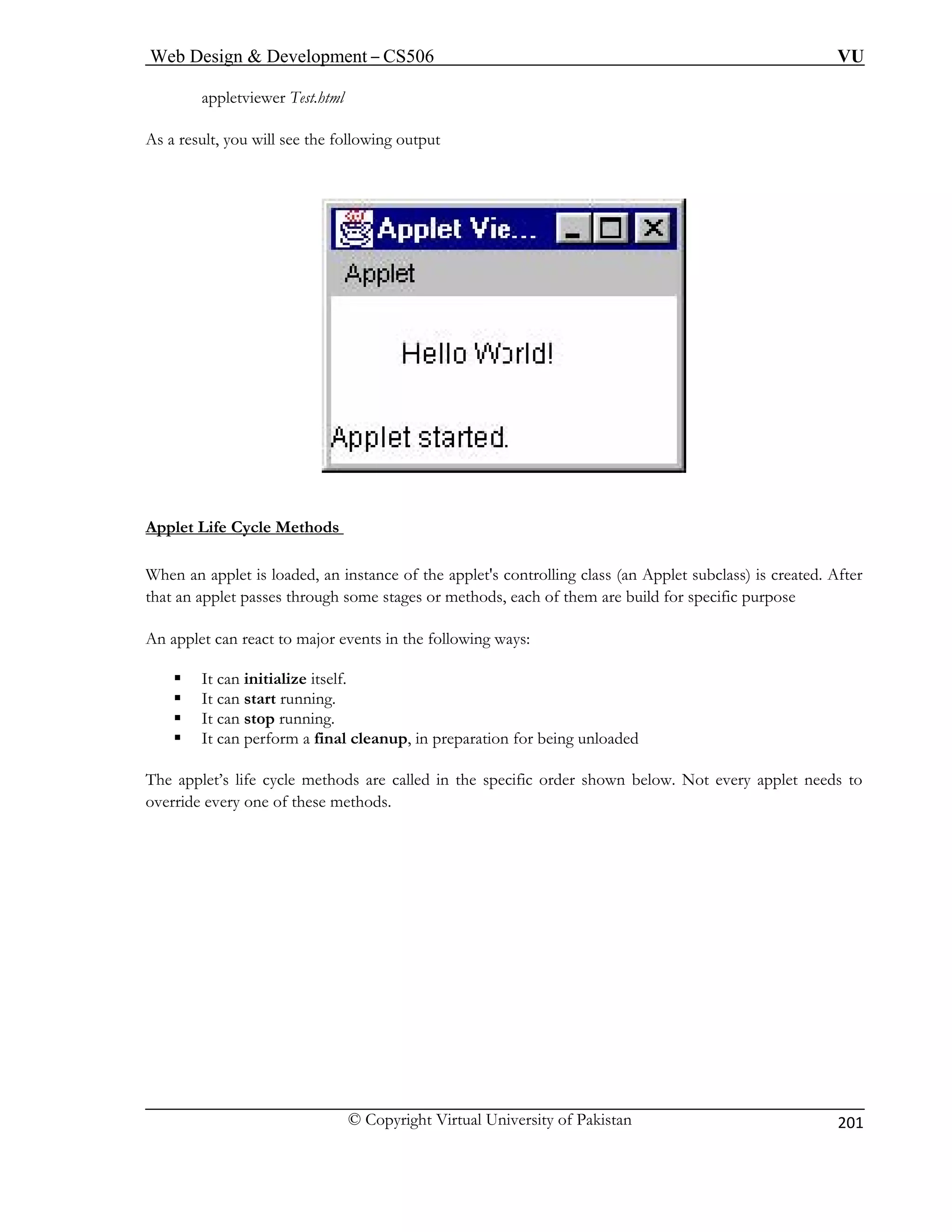 Web Design & Development – CS506 VU 
© Copyright Virtual University of Pakistan 
201 
appletviewer Test.html 
As a s 
reult, you will see the following output Applet Life Cycle Methods 
When an applet is loaded, an instance of the applet's controlling class (an Applet subclass) is created. After that an applet passes through some stages or methods, each of them are build for specific purpose 
An applet can react to major events in the following ways: 
ƒ It can initialize itself. 
op running. 
ƒ It can perform a final cleanup, in preparation for being unloaded 
lled in the specific order shown below. Not every applet needs to 
ƒ It can start running. ƒ It can st 
The applet’s life cycle methods are caoverride every one of these methods.  