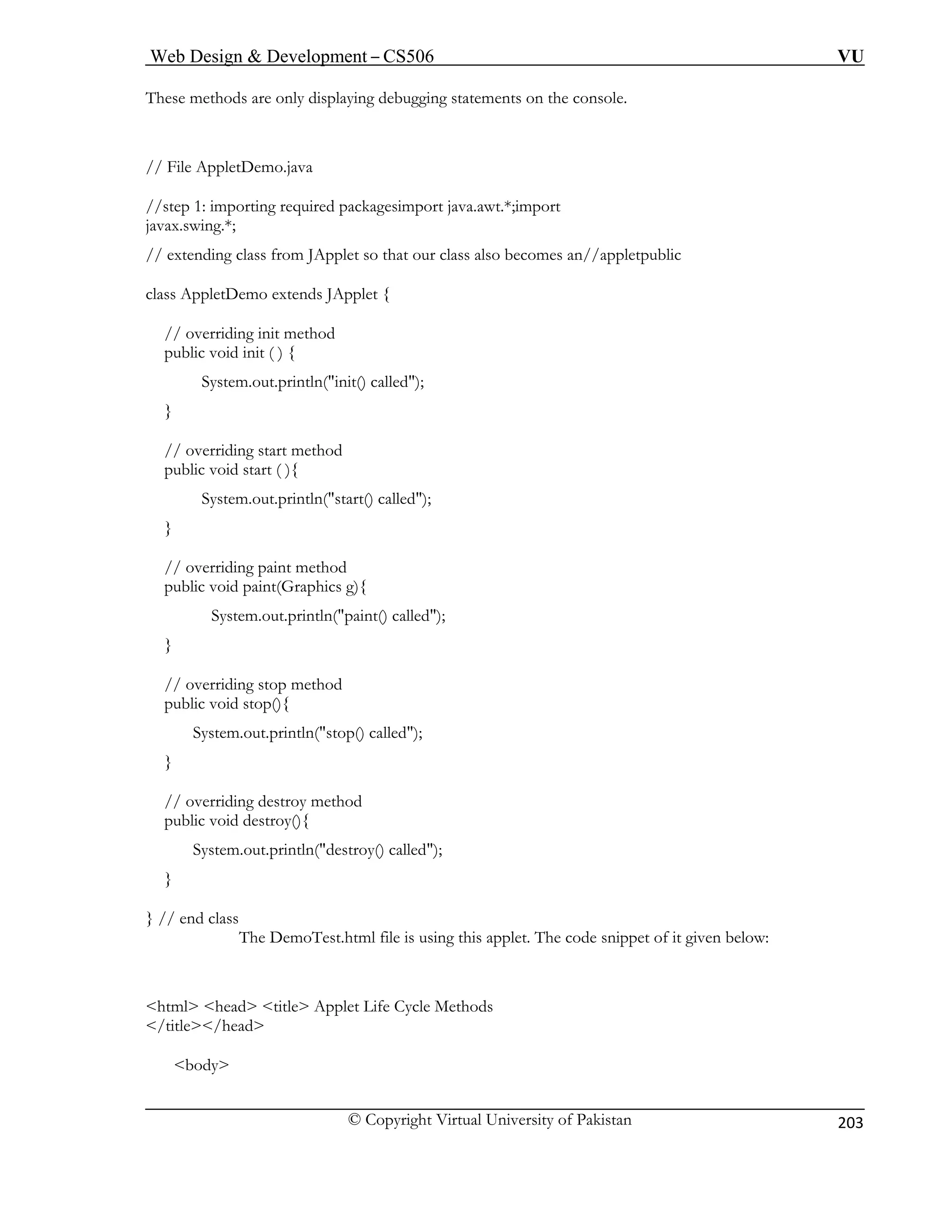 Web Design & Development – CS506 VU 
© Copyright Virtual University of Pakistan 
203 
These methods are only displaying debugging statements on the console. 
/ File AppletDemo.java 
//step 1: importing required packagesimport java.awt.*;import 
javax.swing.*; 
ss also becomes an//appletpublic 
clas p 
alled"); 
} 
// overriding start method 
p li 
} 
// overriding paint method 
public void paint(Graphics g){ 
System.out.println("paint() called"); 
// overriding stop method 
public void stop(){ 
println("stop() called"); 
} 
// overriding destroy method 
public void destroy(){ 
tln("destroy() called"); 
// end class 
The DemoTest.html file is using this applet. The code snippet of it given below: 
<html> <head> <title> Applet Life Cycle Methods 
</ 
/ 
// extending class from JApplet so that our cla 
s ApletDemo extends JApplet { 
// overriding init method 
public void init ( ) { 
System.out.println("init() c 
ubc void start ( ){ 
System.out.println("start() called"); 
} 
System.out. 
System.out.prin} } 
title></head> <body>  