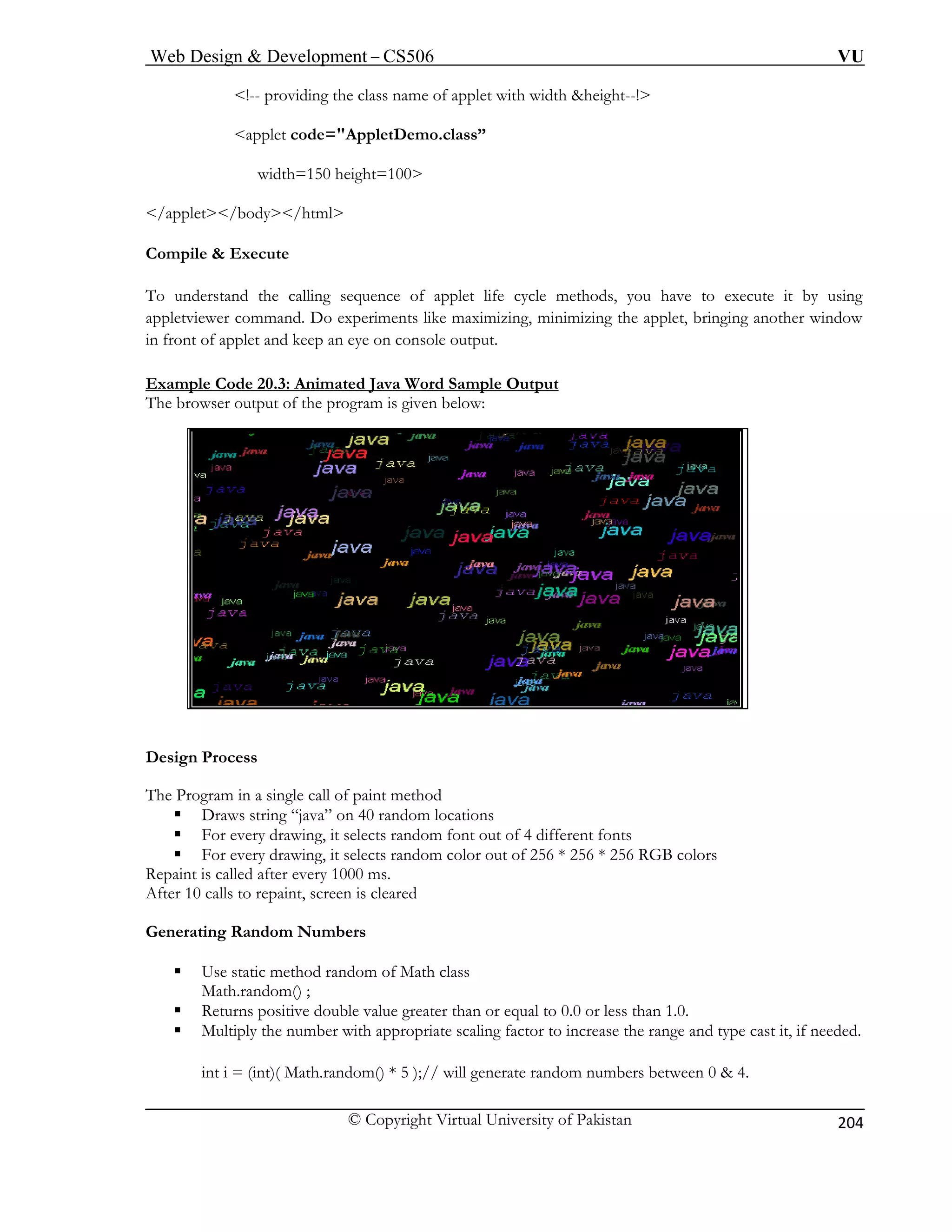 Web Design & Development – CS506 VU 
© Copyright Virtual University of Pakistan 
204 
<!-- providing the class name of applet with width &height--!> 
<applet code="AppletDemo.class” 
width=150 height=100> 
</applet></body></html> 
Compile & Execute 
To u cycle methods, you have to execute it by using 
appletvi zing, minimizing the applet, bringing another window 
in fro utput. 
Example Code 20.3: Animated Java Word Sample Output 
nderstand the calling sequence of applet life 
ewer command. Do experiments like maximint of applet and keep an eye on console o 
The b elow: 
Design Process 
The Progr method 
ƒ Draws string “java” on 40 random locations 
ƒ F ndom font out of 4 different fonts 
ƒ For every drawing, it selects random color out of 256 * 256 * 256 RGB colors 
Repaint is called after every 1000 ms. 
After 10 calls to repaint, screen is cleared 
Generating Random Numbers 
ƒ Use static method random of Math class 
Mat 
ƒ less than 1.0. 
ƒ Multiply the number with appropriate scaling factor to increase the range and type cast it, if needed. 
int i = (int)( Math.random() * 5 );// will generate random numbers between 0 & 4. 
rowser output of the program is given b 
am in a single call of paint 
or every drawing, it selects ra 
h.random() ; 
Returns positive double value greater than or equal to 0.0 or  