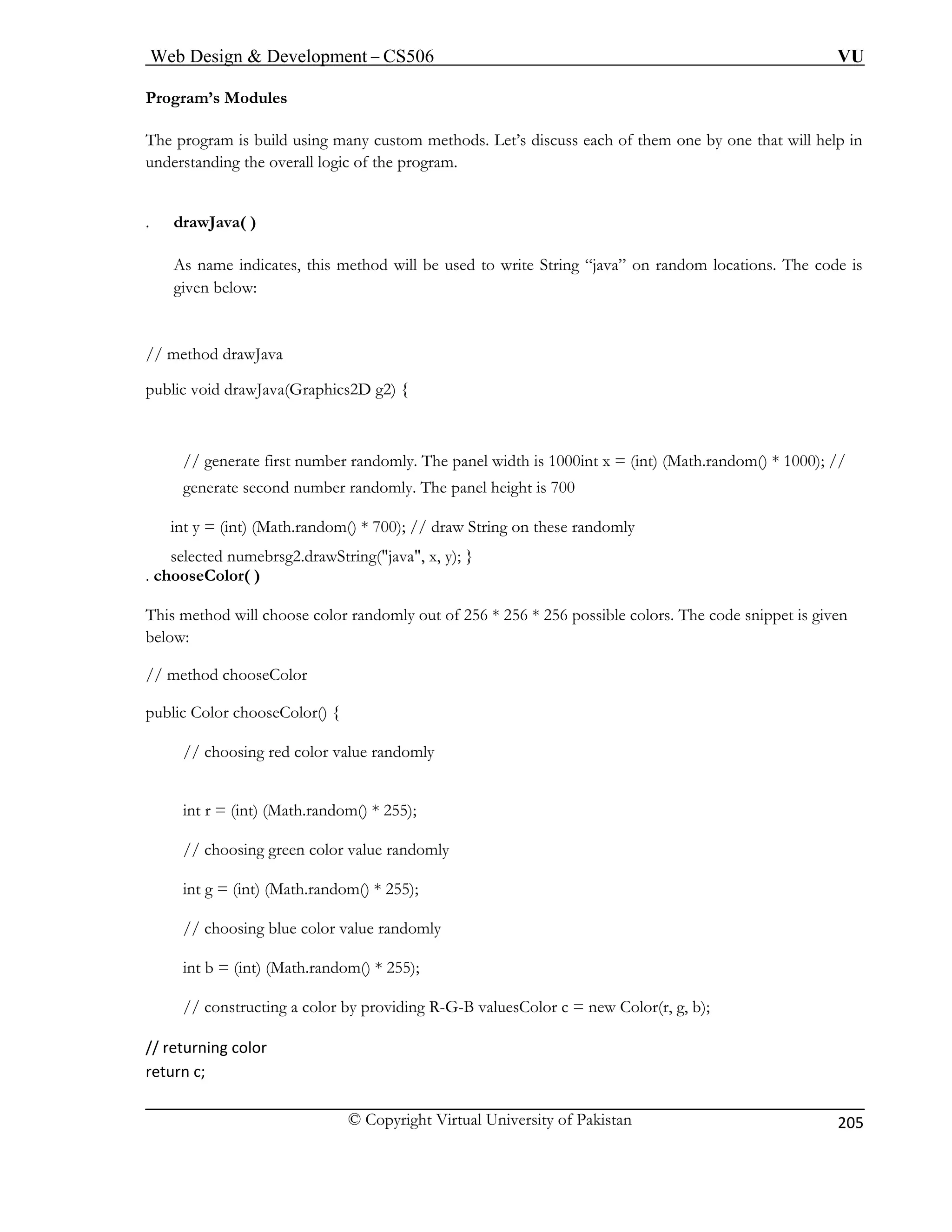 Web Design & Development – CS506 VU 
© Copyright Virtual University of Pakistan 
205 
Progra 
The pr ny custom methods. Let’s discuss each of them one by one that will help in 
unders overall logic of the program. 
. drawJava( ) 
As name indicates, this method will be used to write String “java” on random locations. The code is 
given below: 
// m 
public void drawJava(Graphics2D g2) { 
// generate first number randomly. The panel width is 1000int x = (int) (Math.random() * 1000); // 
generate second number randomly. The panel height is 700 
int y = (int) (Math.random() * 700); // draw String on these randomly 
select 
. chooseC 
This method will choose color randomly out of 256 * 256 * 256 possible colors. The code snippet is given 
below: 
// method c 
public Color 
// choosing red color value randomly 
int r = (int) (Math.random() * 255); 
// choosing green color value randomly 
int g = (int) (Math.random() * 255); 
// choosing blue color value randomly 
r by providing R-G-B valuesColor c = new Color(r, g, b); 
// returning color 
return c; 
m’s Modules 
ogram is build using matanding the 
ethod drawJava 
ed numebrsg2.drawString("java", x, y); } olor( ) 
hooseColor 
chooseColor() { 
int b = (int) (Math.random() * 255); // constructing a colo  
