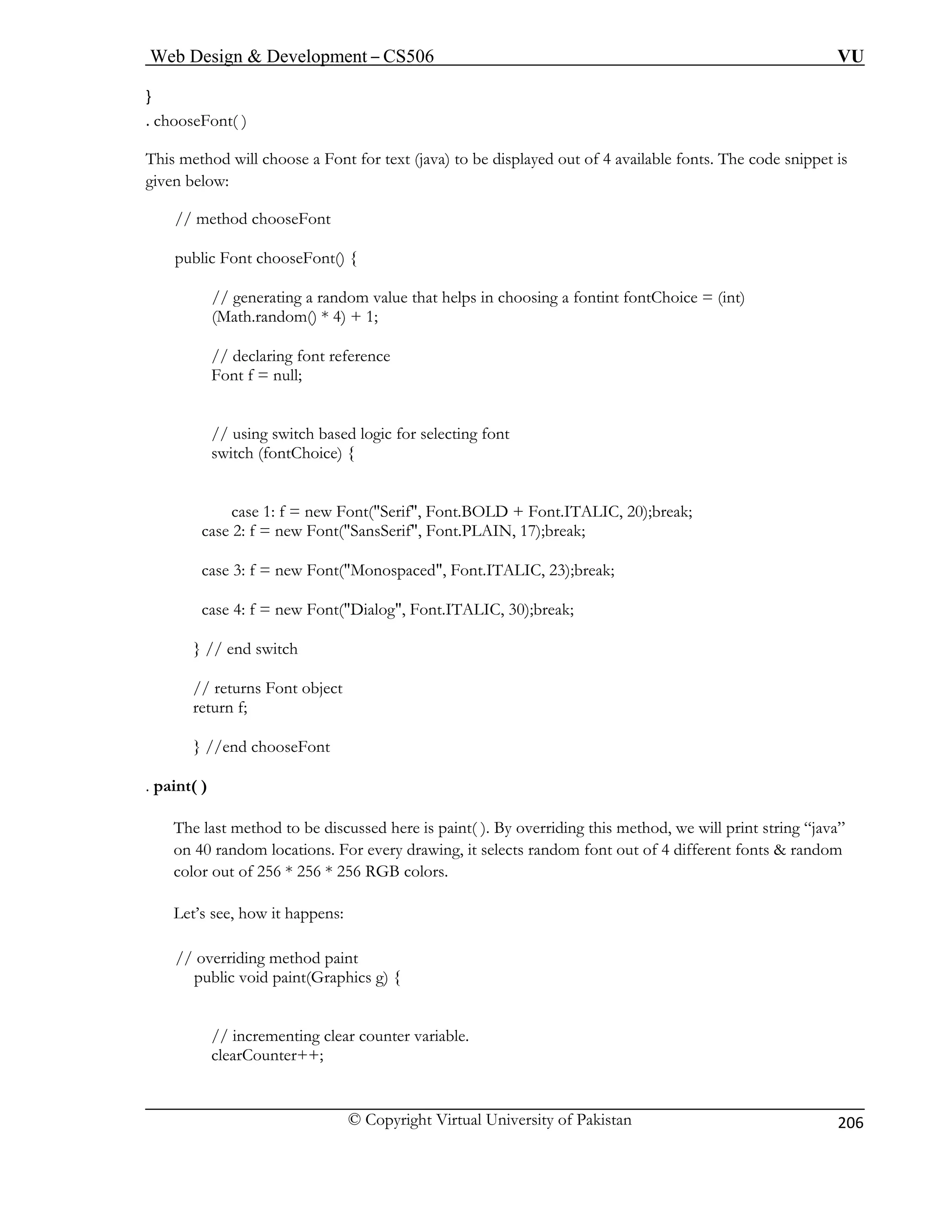 Web Design & Development – CS506 VU 
© Copyright Virtual University of Pakistan 
206 
} . chooseFont( ) 
This method will choose a Font for text (java) to be displayed out of 4 available fonts. The code snippet is 
given below: 
dom value that helps in choosing a fontint fontChoice = (int) 
) + 1; 
for selecting font 
Font("Serif", Font.BOLD + Font.ITALIC, 20);break; 
case 2: f = new Font("SansSerif", Font.PLAIN, 17);break; 
ca , Font.ITALIC, 23);break; 
case 4: f = new Font("Dialog", Font.ITALIC, 30);break; 
} // end switch 
// returns Font object 
return f; 
. p 
The last method to be discussed here is paint( ). By overriding this method, we will print string “java” 
on 40 random locations. For every drawing, it selects random font out of 4 different fonts & random 
color out of 256 * 256 * 256 RGB colors. 
Let’s see, how it happens: 
/ overriding method paint 
public void paint(Graphics g) { 
counter variable. 
clearCounter++; 
// method chooseFont 
public Font chooseFont() { // generating a ran(Math.random() * 4// declaring font reference 
Font f = null; // using switch based logicswitch (fontChoice) { 
case 1: f = new 
se 3: f = new Font("Monospaced" 
} //end chooseFont 
aint( ) 
/ 
// incrementing clear  
