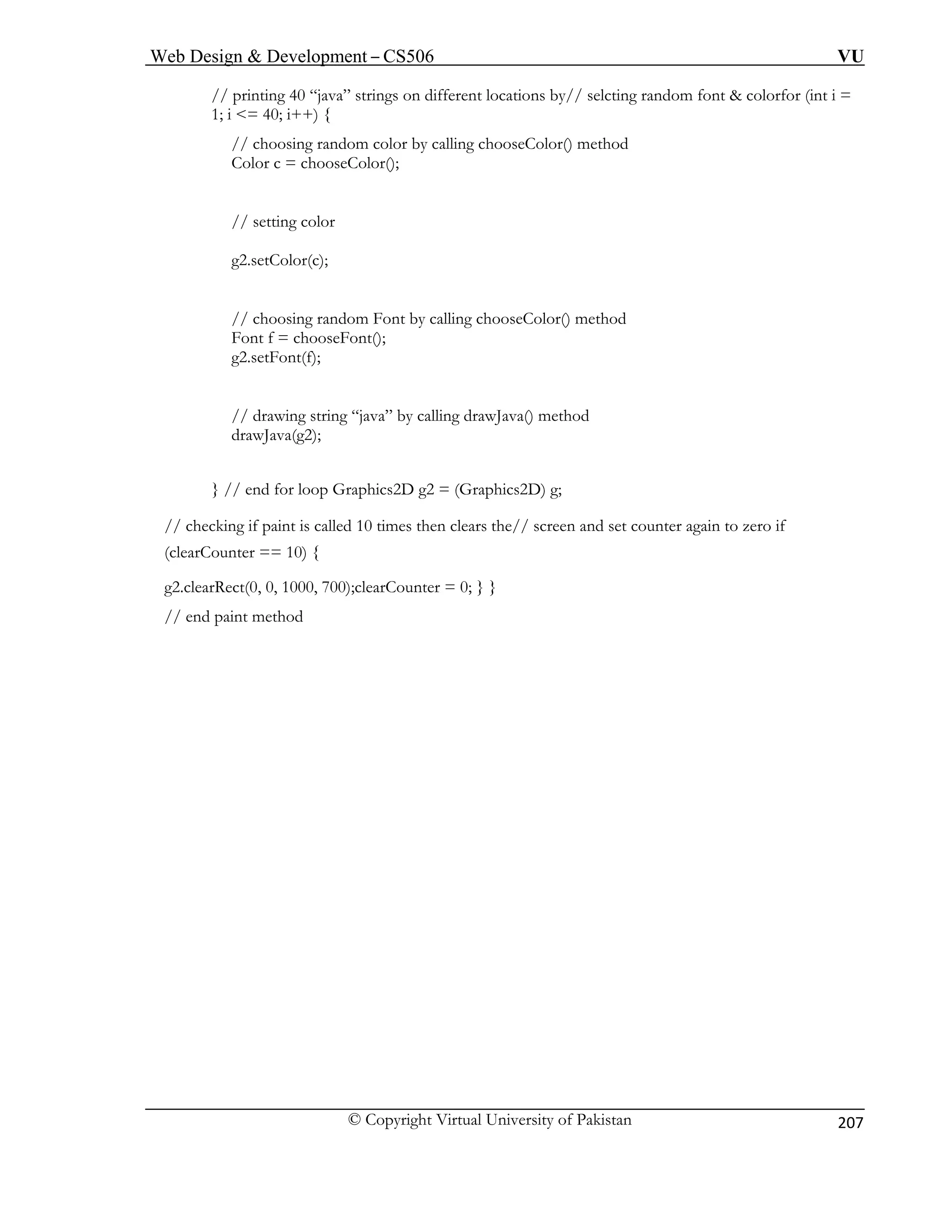 Web Design & Development – CS506 VU 
© Copyright Virtual University of Pakistan 
207 
// printing 40 “java” strings on different locations by// selcting random font & colorfor (int i = 
1; i <= 40; i++) { 
// choosing random color by calling chooseColor() method 
Color c = chooseColor(); 
// setting color 
g2.setColor(c); 
// choosing random Font by calling chooseColor() method 
Font f = chooseFont(); 
g2.setFont(f); 
va” by calling drawJava() method 
drawJava(g2); 
g2 = (Graphics2D) g; 
paint is called 10 times then clears the// screen and set counter again to zero if 
, 0, 1000, 700);clearCounter = 0; } } 
// end paint method 
// drawing string “ja 
} // end for loop Graphics2D// checking if 
(clearCounter == 10) { 
g2.clearRect(0  
