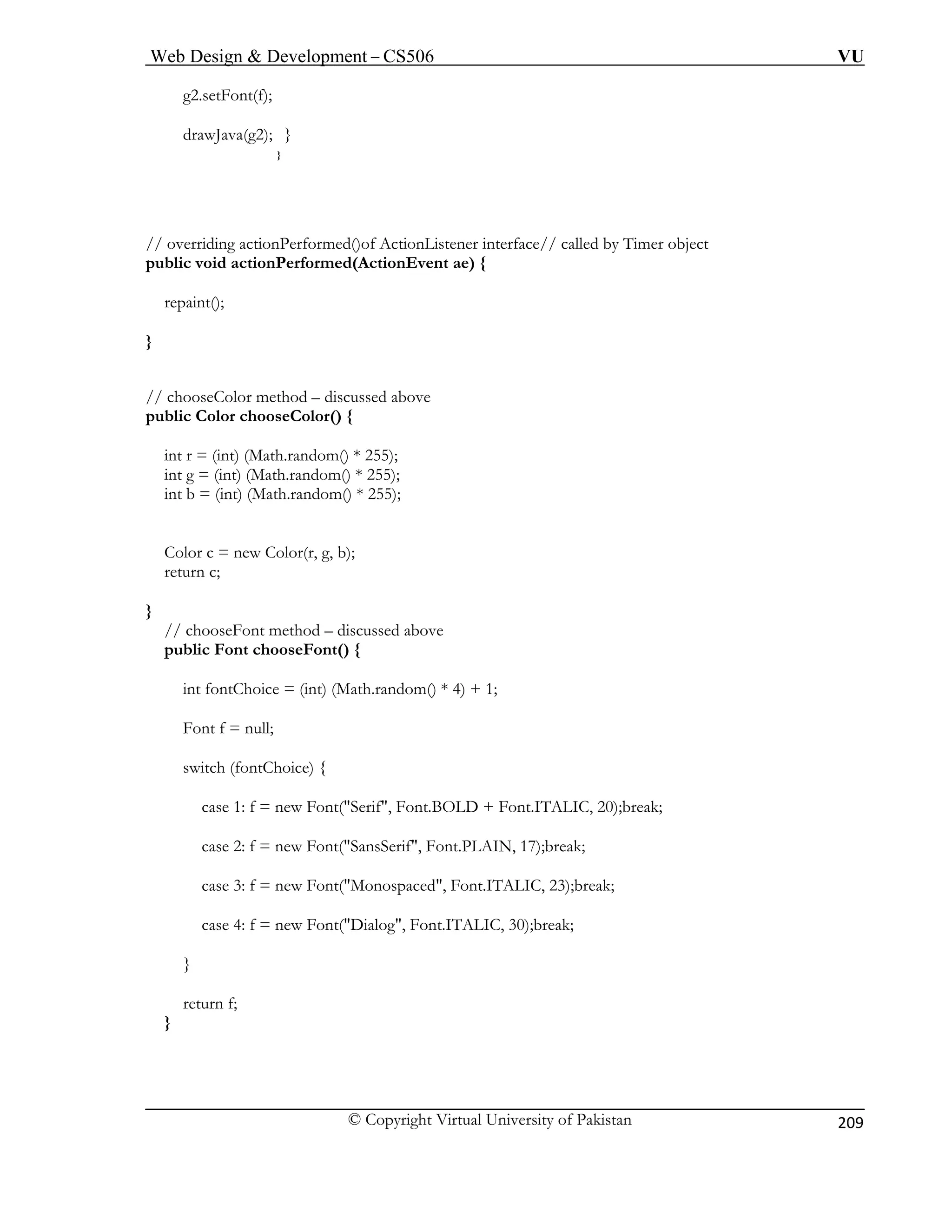 Web Design & Development – CS506 VU 
© Copyright Virtual University of Pakistan 
209 
g2.setFont(f); 
drawJava(g2); 
} 
} 
// o r 
pub v 
repaint(); 
} 
// chooseColor method – discussed above 
public Color chooseColor() { 
in 
i 
int b ndom() * 255); 
Cr 
r 
} 
// ch 
public Font chooseFont() { 
int fontChoice = (int) (Math.random() * 4) + 1; 
Font f = null; 
switch (fontChoice) { 
case 1: f = new Font("Serif", Font.BOLD + Font.ITALIC, 20);break; 
case 2: f = new Font("SansSerif", Font.PLAIN, 17);break; 
case 3: f = new Font("Monospaced", Font.ITALIC, 23);break; 
case 4: f = new Font("Dialog", Font.ITALIC, 30);break; 
} 
return f; 
} 
veriding actionPerformed()of ActionListener interface// called by Timer object licoid actionPerformed(ActionEvent ae) { 
t r= (int) (Math.random() * 255); nt g= (int) (Math.random() * 255); = (int) (Math.ra 
olor c = new Color(r, g, b); 
etun c; 
ooseFont method – discussed above 
 