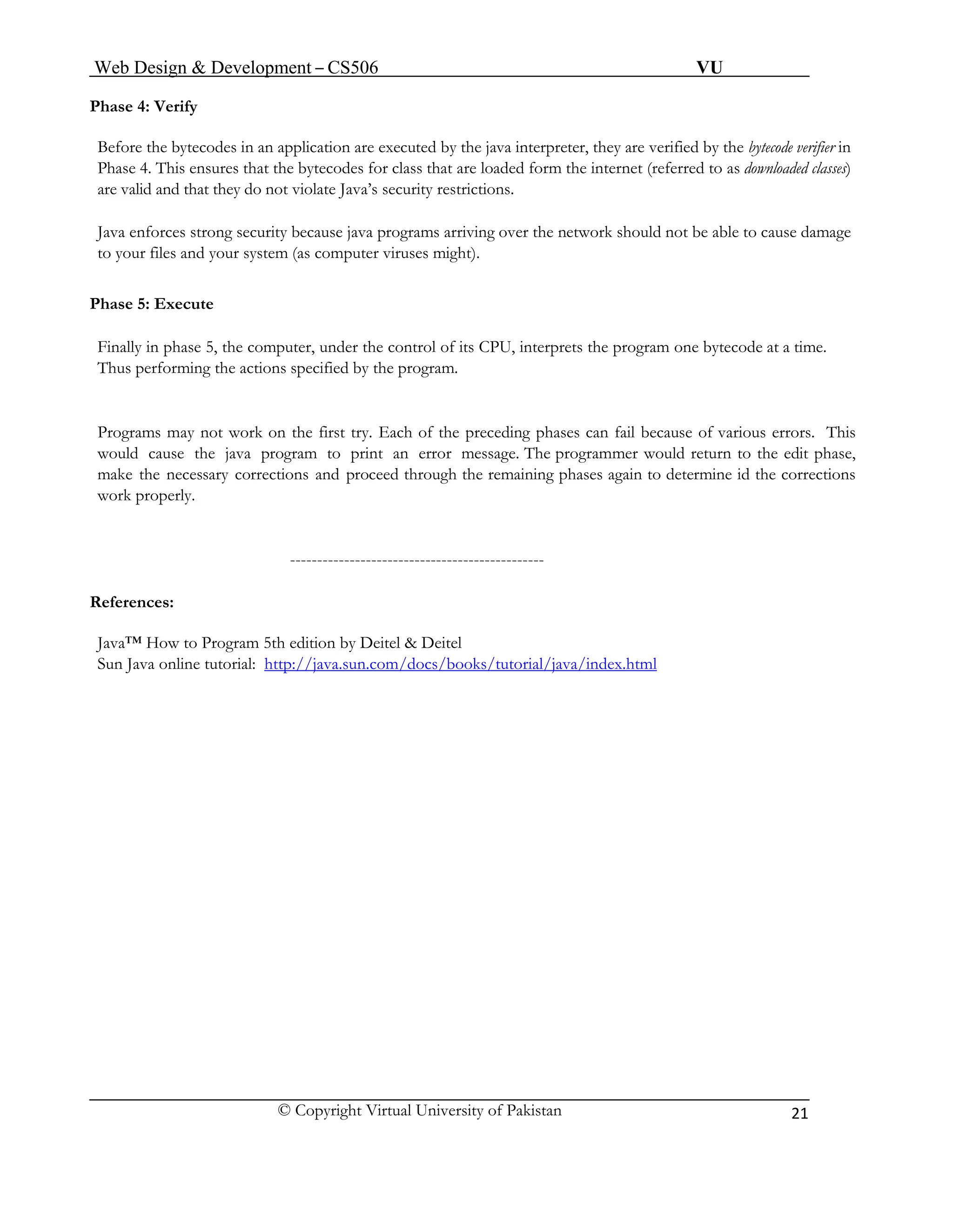 Web Design & Development – CS506 VU 
© Copyright Virtual University of Pakistan 
21 
Phase 4: Verify 
Before the bytecodes in an application are executed by the java interpreter, they are verified by the bytecode verifier in Phase 4. This ensures that the bytecodes for class that are loaded form the internet (referred to as downloaded classes) are valid and that they do not violate Java’s security restrictions. 
Java enforces strong security because java programs arriving over the network should not be able to cause damage to your files and your system (as computer viruses might). 
Phase 5: Execute 
Finally in phase 5, the computer, under the control of its CPU, interprets the program one bytecode at a time. Thus performing the actions specified by the program. 
Programs may not work on the first try. Each of the preceding phases can fail because of various errors. This would cause the java program to print an error message. The programmer would return to the edit phase, make the necessary corrections and proceed through the remaining phases again to determine id the corrections work properly. 
----------------------------------------------- 
References: 
Java™ How to Program 5th edition by Deitel & Deitel 
Sun Java online tutorial: http://java.sun.com/docs/books/tutorial/java/index.html 
 