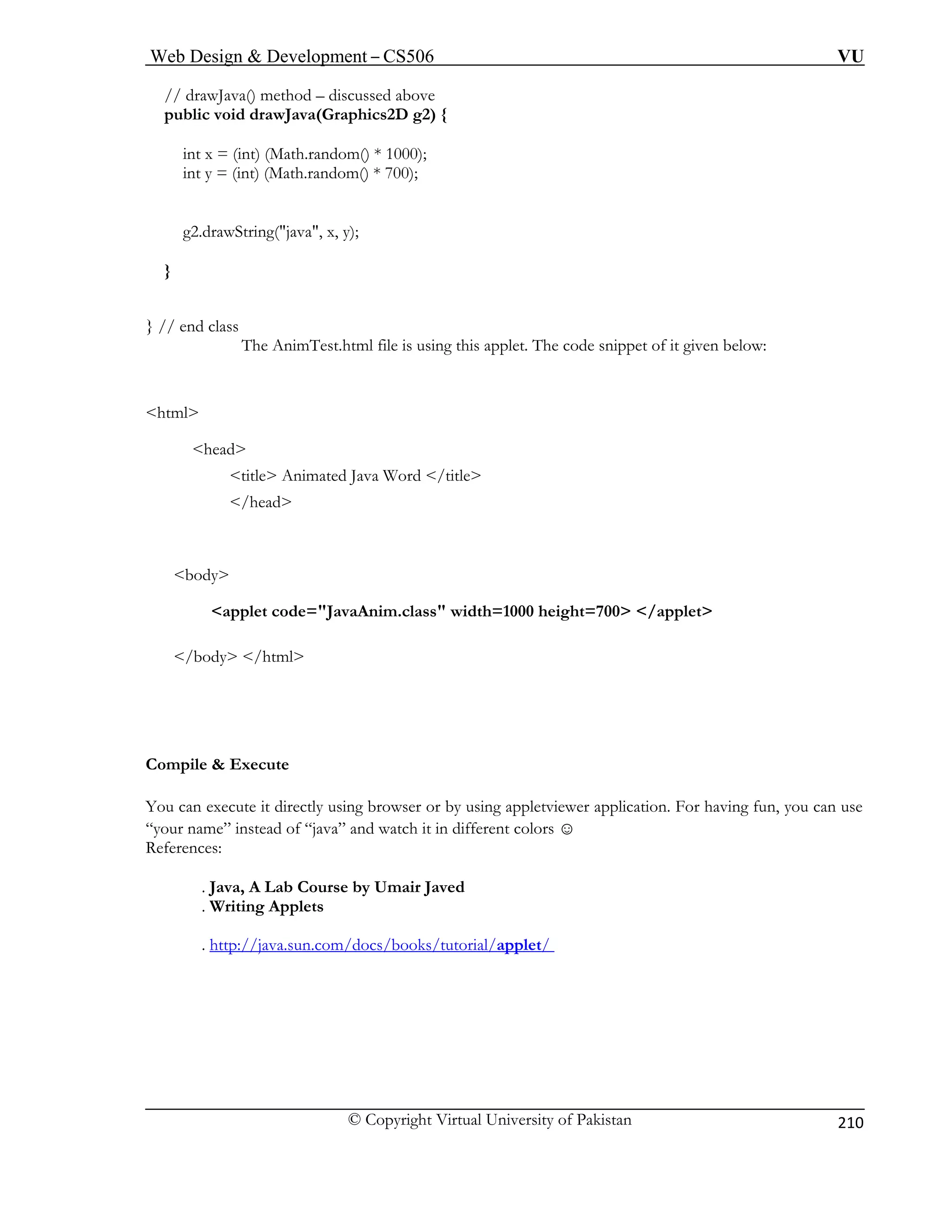 Web Design & Development – CS506 VU 
© Copyright Virtual University of Pakistan 
210 
// drawJava() method – discussed above 
public void drawJava(Graphics2D g2) { 
int x = (int) (Math.random() * 1000); 
int y = (int) (Math.random() * 700); 
g2.drawString("java", x, y); 
} 
} / 
: 
<html> 
<head> 
<title> Animated Java Word </title> 
</head> 
<applet code="JavaAnim.class" width=1000 height=700> </applet> 
</b l> 
Compile & Execute 
You can cute it directly us you can use 
“your name” instead of “java” 
References: 
 . Java, A Lab Course by Umair Javed 
 . W s 
. http://java.sun.com/docs/books/tutorial/applet/ 
/ end class The AnimTest.html file is using this applet. The code snippet of it given below 
body 
ody /htm 
exe 
ing browser or by using appletviewer application. For having fun, and watch it in different colors ☺ 
riting Applet 
 
