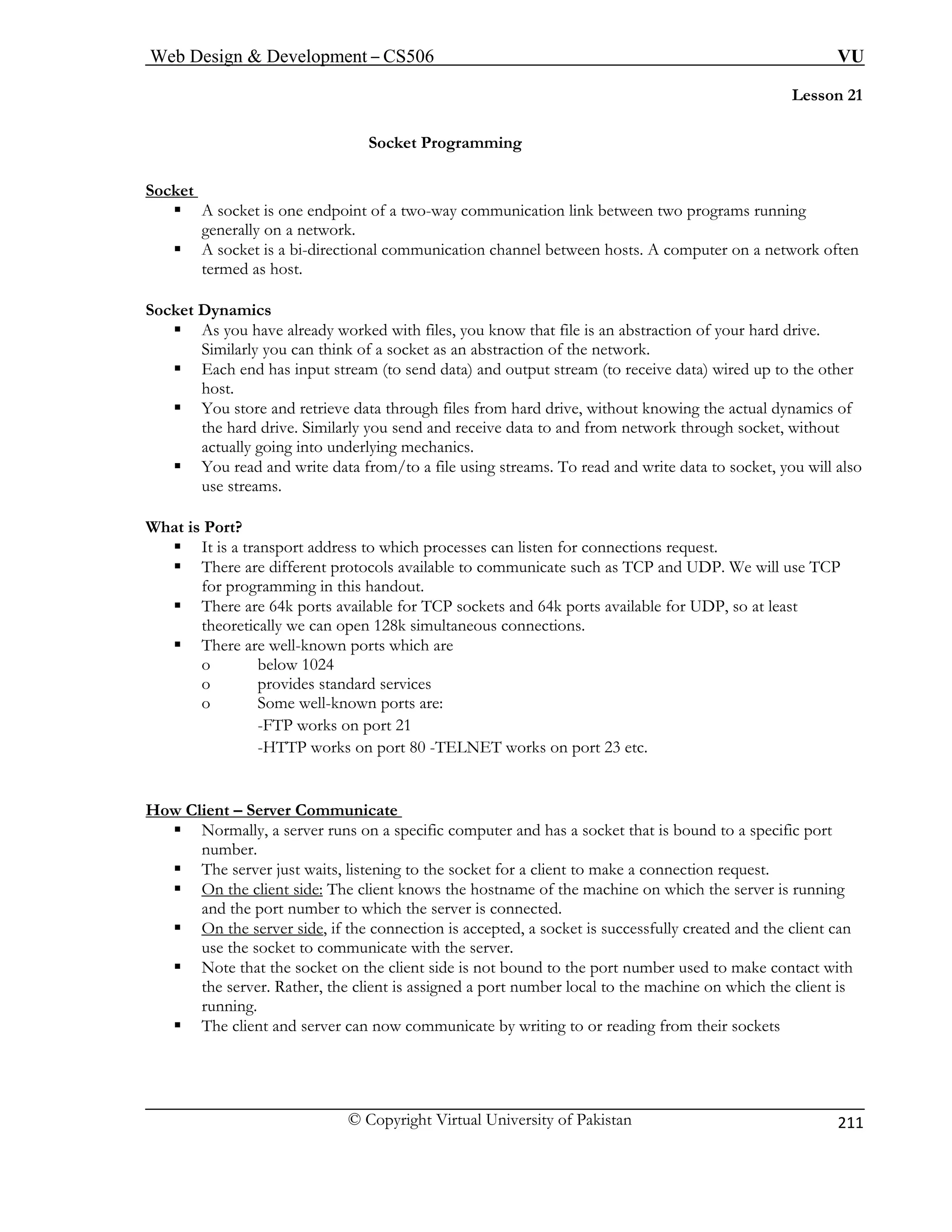 Web Design  Development – CS506 VU 
© Copyright Virtual University of Pakistan 
211 
Lesson 21 
Socket Programming 
Socket 
ƒ A socket is one endpoint of a two-way communication link between two programs running 
generally on a network. 
ƒ A socket is a bi-directional communication channel between hosts. A computer on a network often 
termed as host. 
Socket 
ƒ at file is an abstraction of your hard drive. 
Similarly you can think of a socket as an abstraction of the network. 
ƒ wired up to the other 
ƒ cs of 
receive data to and from network through socket, without 
actually going into underlying mechanics. 
ƒ You read and write data from/to a file using streams. To read and write data to socket, you will also 
What is 
protocols available to communicate such as TCP and UDP. We will use TCP 
for programming in this handout. 
ƒ There are 64k ports available for available for UDP, so at least 
n 128k simultaneous connections. 
ƒ There are well-known ports w 
o below 1024 
o provides standard services 
o Some well-known ports are: 
-FTP works on port 21 
-HTTP works on port 80 -TELNET works on port 23 etc. 
How Client – Server Communicate 
Dynamics As you have already worked with files, you know th 
Each end has input stream (to send data) and output stream (to receive data) 
host. You store and retrieve data through files from hard drive, without knowing the actual dynamithe hard drive. Similarly you send and 
use streams. 
Port? ƒ It is a transport address to which processes can listen for connections request. ƒ There are different 
TCP sockets and 64k ports 
theoretically we can ope 
hich are 
ƒ Normally, a server runs on a specific computer and has a socket that is bound to a specific port 
number. 
ƒ The server just waits, listening to the socket for a client to make a connection request. 
ƒ On the client side: The client knows the hostname of the machine on which the server is running 
and the port number to which the server is connected. 
ƒ On the server side, if the connection is accepted, a socket is successfully created and the client can 
use the socket to communicate with the server. 
ƒ Note that the socket on the client side is not bound to the port number used to make contact with 
the server. Rather, the client is assigned a port number local to the machine on which the client is 
running. 
ƒ The client and server can now communicate by writing to or reading from their sockets 
 