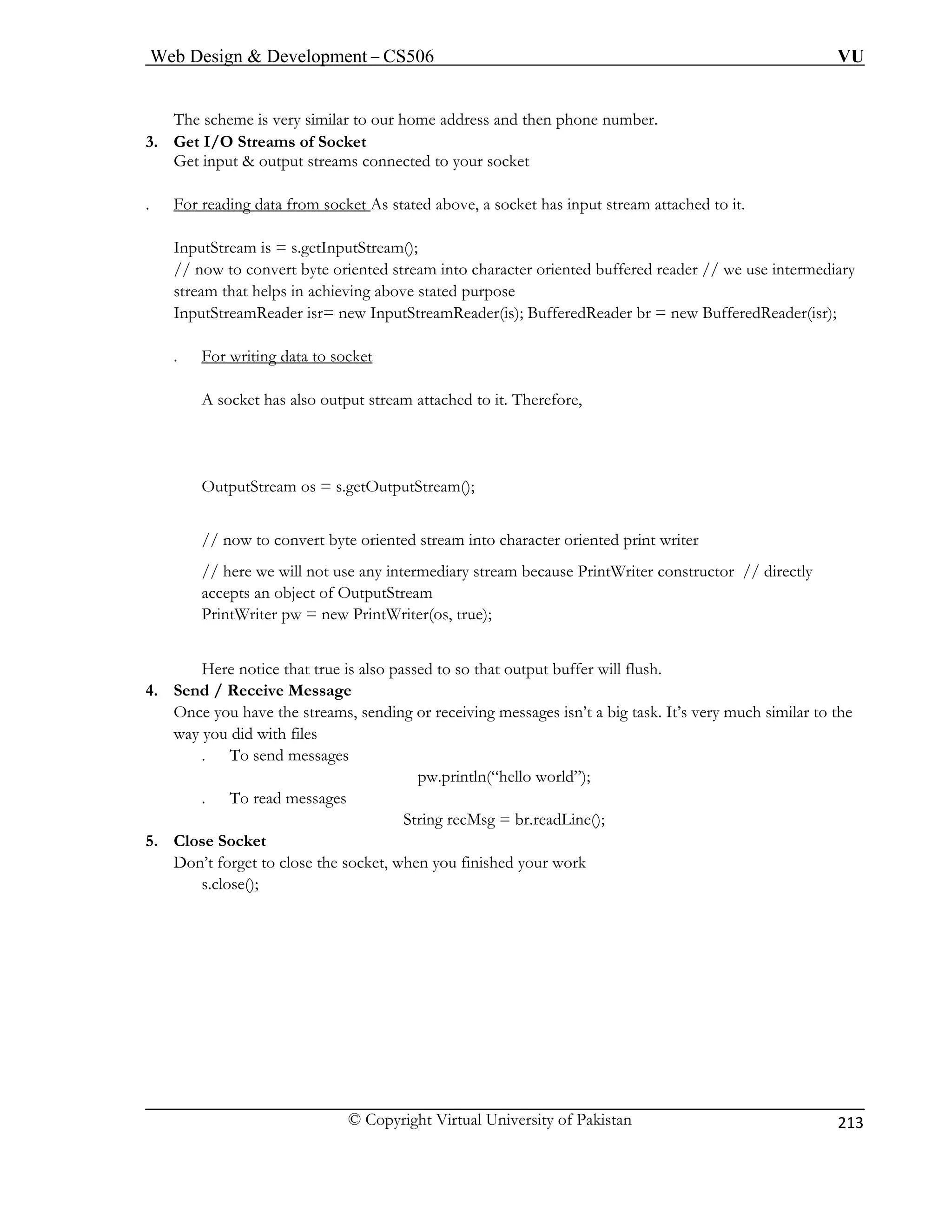 Web Design  Development – CS506 VU 
© Copyright Virtual University of Pakistan 
213 
The scheme is very similar to our home address and then phone number. 
3. Get I/O Streams of Socket 
Get input  output streams connected to your socket 
. For reading data from socket As stated above, a socket has input stream attached to it. InputStream is = s.getInputStream(); 
// now to convert byte oriented sstream that helps in achieving abo 
tream into character oriented buffered reader // we use intermediary 
ve stated purpose 
InputStreamReader isr= new InputStreamReader(is); BufferedReader br = new BufferedReader(isr); 
. For writing data to socket A socket has also output stream attached to it. Therefore, 
OutputStream os = s.getOutputStream(); 
// now to convert byte oriented stream into character oriented print writer 
// here we will not use any intermediary stream because PrintWriter constructor // directly 
accepts an object of OutputStream 
PrintWriter pw = new PrintWriter(os, true); 
Here notice that true is also passed to so that output buffer will flush. 
4. Send / Receive Message 
Once you have the streams, sending or receiving messages isn’t a big task. It’s very much similar to the 
way you did with files 
. To send messages 
pw.println(“hello world”); 
. To read messages 
ne(); 
5. Close Socket 
Don’t forget to close the socket, when you finished your work 
s.c 
String recMsg = br.readLi 
lose();  