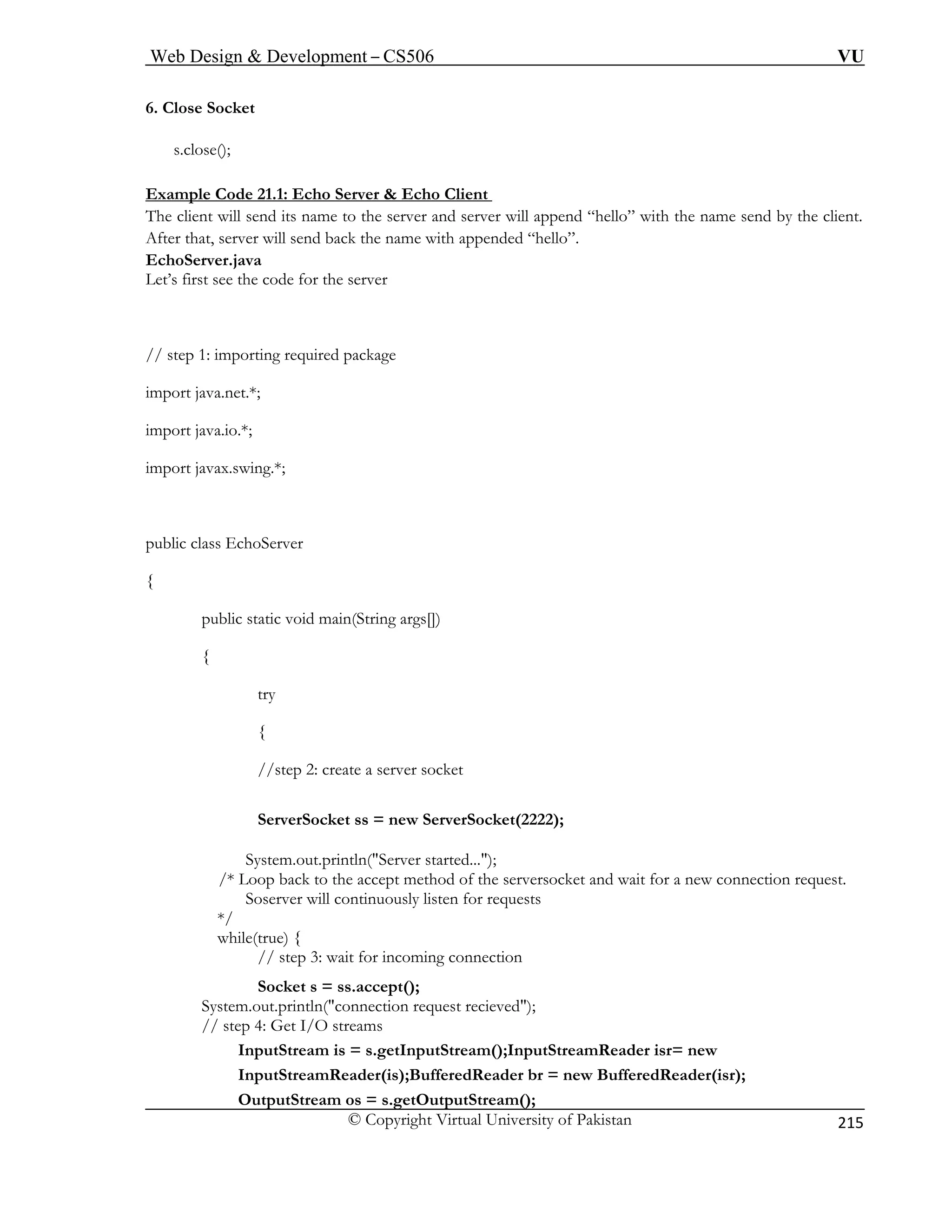 Web Design  Development – CS506 VU 
© Copyright Virtual University of Pakistan 
215 
6. Close Socket 
s.close 
Example Code 21.1: Echo Server  Echo Client 
(); 
The c append “hello” with the name send by the client. 
After that, server will send back the name with appended “hello”. 
EchoServ 
Let’s first see the code for the server 
import java.net.*; 
import java.io.*; 
import javax.swing.*; 
public class EchoServer 
{ 
public static void main(String args[]) 
{ 
try 
{ 
//step 2: create a server socket 
ServerSocket ss = new ServerSocket(2222); 
System.out.println(Server 
/* Loop back to the accept method of the serversocket and wait for a new connection request. 
Soserver will continuously listen for requests 
*/ 
while(true) { 
// step 3: wait for incoming connection 
Socket s = ss.accept(); 
System.out.println(connection request recieved); 
// step 4: Get I/O streams 
InputStream is = s.getInputStream();InputStreamReader isr= new 
InputStreamReader(is);BufferedReader br = new BufferedReader(isr); 
OutputStream os = s.getO 
lient will send its name to the server and server will er.java 
// step 1: importing required package 
started...); 
utputStream();  