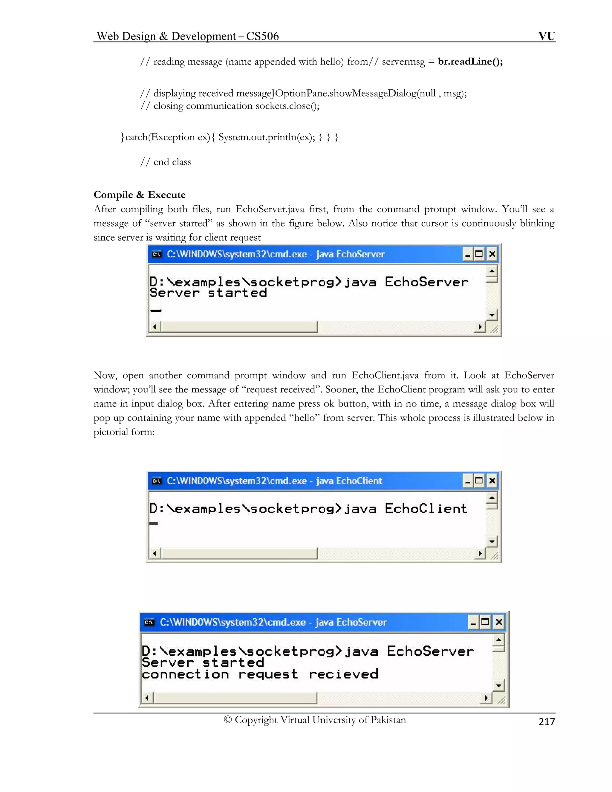 Web Design  Development – CS506 VU 
© Copyright Virtual University of Pakistan 
217 
// reading message (name appended with hello) from// servermsg = br.readLine(); 
// displaying received messageJOptionPane.showMessageDialog(null , msg); 
// closing communication sockets.close(); 
}catch(Exception ex){ System.out.println(ex); } } } 
Com il 
After compiling both files, run EchoServer.java first, from the command prompt window. You’ll see a 
as shown in the figure below. Also notice that cursor is continuously blinking 
since server is waiting for client request 
// end class 
pe  Execute 
message of “server started” Now, open another command prompt window and run EchoClient.java from it. Look at EchoServer 
window; you’ll see ask you to enter 
name in input dial me press ok button, with in no time, a message dialog box will 
pop up containing your name with appended “hello” from server. This whole process is illustrated below in 
pictorial form: 
the message of “request received”. Sooner, the EchoClient program willog box. After entering na  