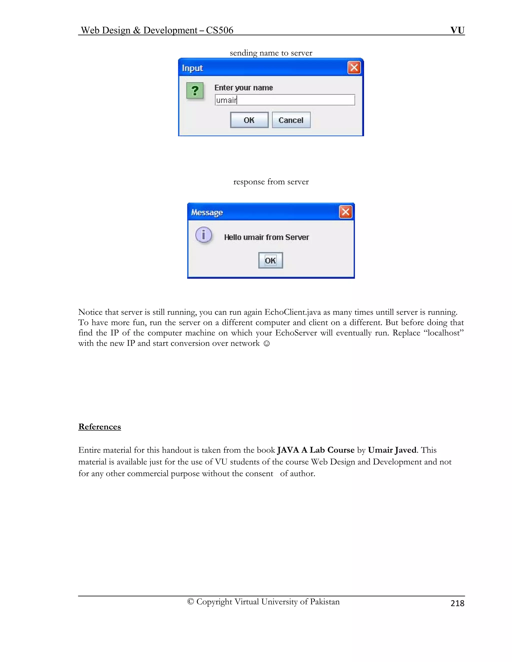 Web Design  Development – CS506 VU 
© Copyright Virtual University of Pakistan 
218 
sending name to server 
response from server 
Notice that server is still running, you can run again EchoClient.java as many times untill server is running. 
r on a different computer and client on a different. But before doing that 
find the IP of the computer machine on which your EchoServer will eventually run. Replace “localhost” 
with the new IP and start conversion over network ☺ 
References 
To have more fun, run the serve 
Entire material for this handout is taken from the book JAVA A Lab Course by Umair Javed. This 
material is available just for the use of VU students of the course Web Design and Development and not 
for any other co the consent of author. 
mmercial purpose without  