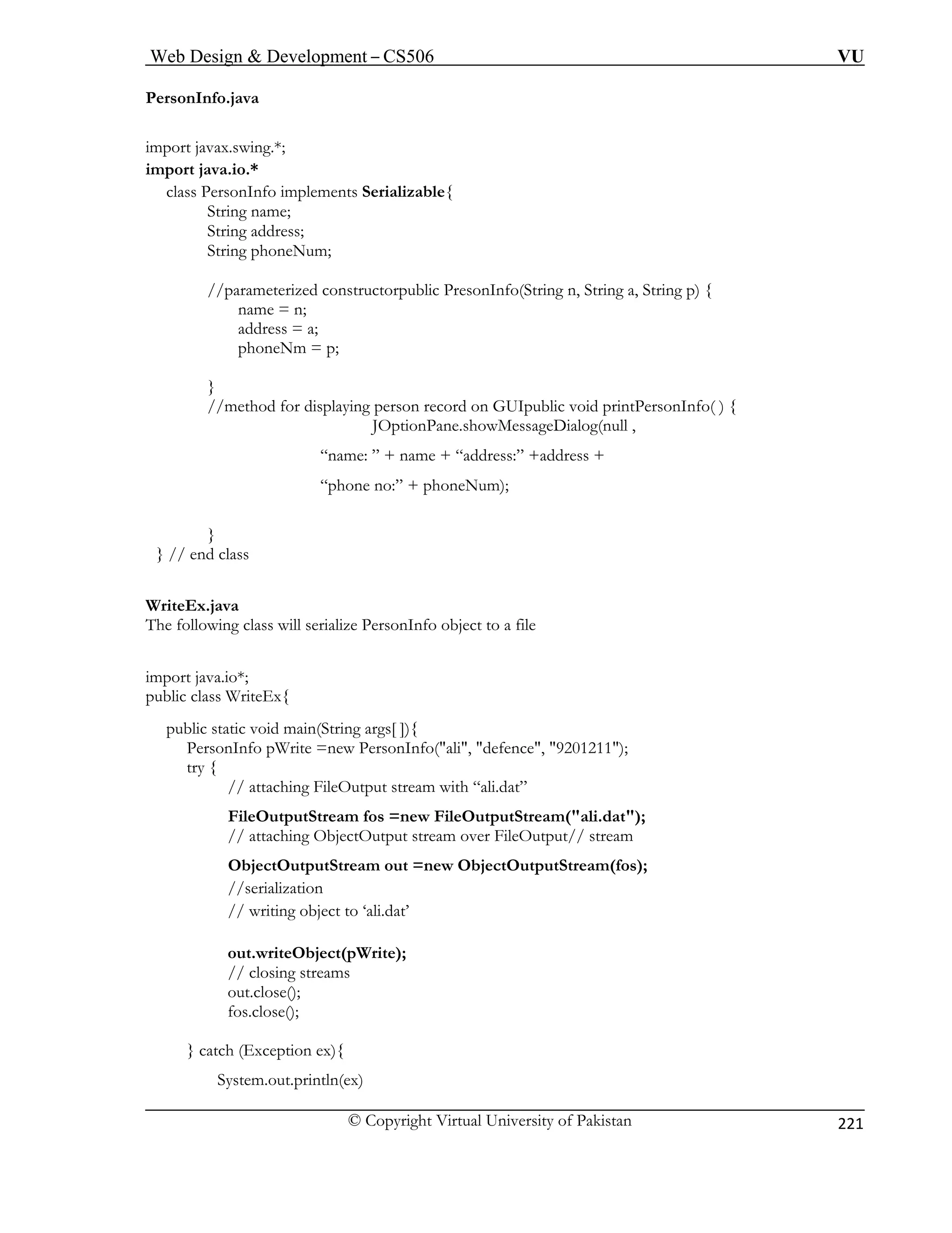 Web Design  Development – CS506 VU 
© Copyright Virtual University of Pakistan 
221 
PersonInfo.java 
import javax.swing.*; 
String name; 
String address; 
String phoneNum; 
(String n, String a, String p) { 
phoneNm = p; 
g person record on GUIpublic void printPersonInfo( ) { 
JOptionPane.showMessageDialog(null , 
“name: ” + name + “address:” +address + 
phone no:” + phoneNum); 
} 
} // end class 
WriteEx.java 
The fo sonInfo object to a file 
impor 
public 
public static void main(String args[ ]){ 
ew PersonInfo(ali, defence, 9201211); 
tput stream with “ali.dat” 
FileOutputStream fos =new FileOutputStream(ali.dat); 
// attaching ObjectOutput stream over FileOutput// stream 
tputStream out =new ObjectOutputStream(fos); 
//serialization 
// writing object to ‘ali.dat’ 
out.writeObject(pWrite); 
out.close(); 
fos.close(); 
} catch (Exception ex){ 
System.out.println(ex) 
import java.io.* 
class PersonInfo implements Serializable{ 
//parameterized constructorpublic PresonInfoname = n; address = a; } //method for displayin 
“ 
llowing class will serialize Per 
t java.io*; 
class WriteEx{ 
PersonInfo pWrite =ntry { // attaching FileOuObjectOu 
// closing streams  