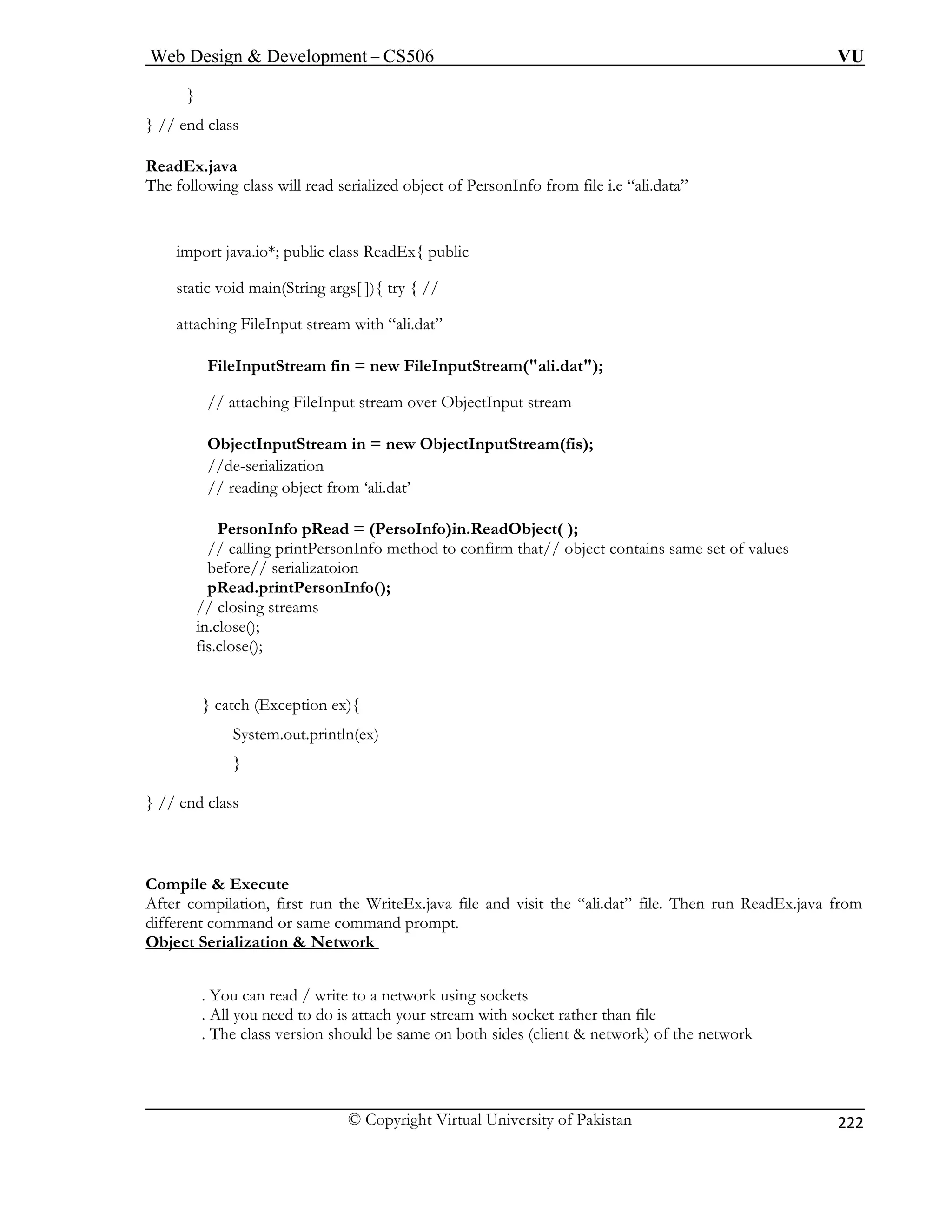 Web Design  Development – CS506 VU 
© Copyright Virtual University of Pakistan 
222 
} 
} // end class 
ReadEx.java 
The following class will read serialized object of PersonInfo from file i.e “ali.data” 
import java.io*; public class ReadEx{ public 
static void main(String args[ ]){ try { // 
attaching FileInput stream with “ali.dat” 
FileInputStream fin = new FileInputStream(ali.dat); 
tStream in = new ObjectInputStream(fis); 
li.dat’ 
adObject( ); 
intPersonInfo method to confirm that// object contains same set of values 
before// serializatoion 
// closing streams 
} 
} // en 
Compile  Execute 
After compilation, first run the WriteEx.java file and visit the “ali.dat” file. Then run ReadEx.java from 
different command or same command prompt. 
Object Serialization  Network 
// attaching FileInput stream over ObjectInput stream 
ObjectInpu//de-serializa 
tion // reading object from ‘a 
PersonInfo pRead = (PersoInfo)in.Re 
// calling pr 
pRead.printPersonInfo(); 
in.close(); fis.close(); 
catch (Exception ex){ System.out.println(ex) } d class 
. You can read / write to a network using sockets 
. All you need to do is attach your stream with socket rather than file 
. The class version should be same on both sides (client  network) of the network 
 
