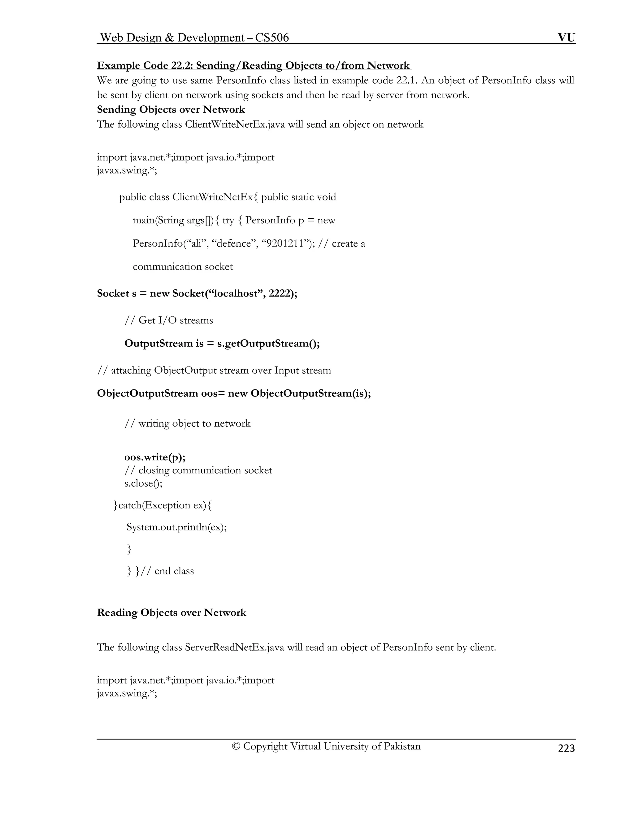 Web Design  Development – CS506 VU 
© Copyright Virtual University of Pakistan 
223 
Example Code 22.2: Sending/Reading Objects to/from Network 
We are going to use same PersonInfo class listed in example code 22.1. An object of PersonInfo class will be sent by client on network using sockets and then be read by server from network. 
Sending Objects over Network 
The following class ClientWriteNetEx.java will send an object on network 
imp j 
java w 
in(Str 
sonIn ”); // create a 
communication socket 
Socket s = new Socket(“localhost”, 2222); 
treams 
OutputStream is = s.getOutputStream(); 
tOutput stream over Input stream 
ObjectOutputStream oos= new ObjectOutputStream(is); 
// writing object to network 
oo 
// closing communication socket 
s.close(); 
}cat 
System.out.println( 
} 
} }// end class 
Reading Objects over Network 
The following class ServerReadNetEx.java will read an object of PersonInfo sent by client. 
import java.net.*;import java.io.*;import 
javax.swing.*; 
ortava.net.*;import java.io.*;import x.sing.*; 
public class ClientWriteNetEx 
{ public static void 
maing args[]){ try { Pers 
onInfo p = new 
Perfo(“ali”, “defence”, “9201211 
// Get I/O s 
// attaching Objec 
s.write(p); 
ch(Exception ex){ 
ex);  