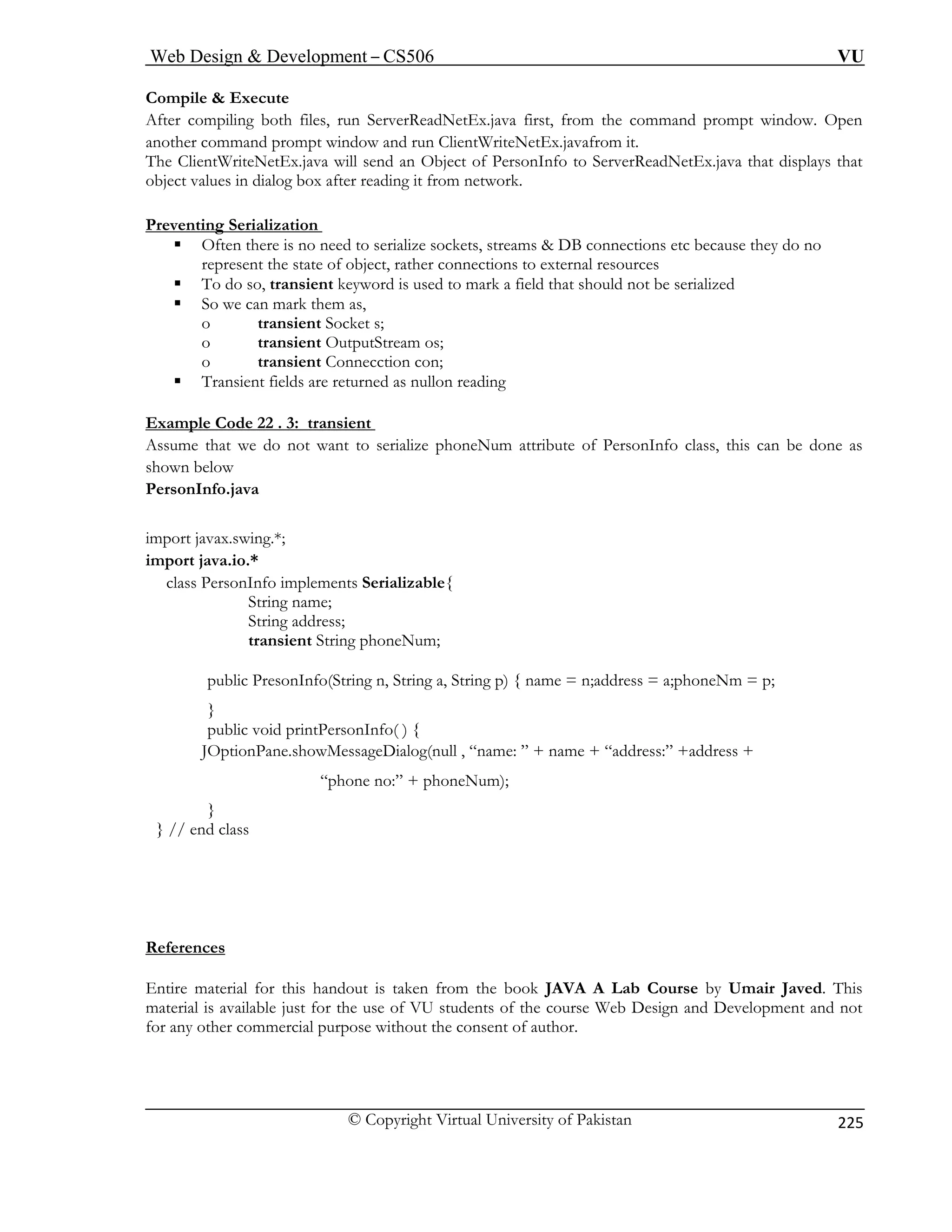Web Design  Development – CS506 VU 
© Copyright Virtual University of Pakistan 
225 
Compile  Execute 
After compiling both files, run ServerReadNetEx.java first, from the command prompt window. Open 
.java will send an Object of PersonInfo to ServerReadNetEx.java that displays that 
object values in dialog box after reading it from network. 
Preventing Serialization 
another command prompt window and run ClientWriteNetEx.javafrom it. The ClientWriteNetEx 
ƒ Often there is no need to serialize sockets, streams  DB connections etc because they do no 
represent the state of object, rather connections to external resources 
ƒ To do so, transient keyword is used to mark a field that should not be serialized 
o transient OutputStream os; 
o transient Connecction con; 
ƒ Transient fields are returned as nullon reading 
Example Code 22 . 3: transient 
ƒ So we can mark them as, o transient Socket s; 
Assume that we do not want to serialize phoneNum attribute of PersonInfo class, this can be done as 
shown below 
PersonInfo.java 
import javax.swing.*; 
import java.io.* 
class PersonInfo implements Serializable{ 
String name; 
String address; 
transient String phoneNum; 
public PresonInfo(String n, String a, String p) { name = n;address = a;phoneNm = p; 
} 
public void printPersonInfo( ) { 
JOptionPane.showMessageDialog(null , “name: ” + name + “address:” +address + 
“phone no:” + phoneNum); 
} 
} // end class 
References 
Entire material for this handout is taken from the book JAVA A Lab Course by Umair Javed. This 
material is available just for the use of VU students of the course Web Design and Development and not 
for any other commercial purpose without the consent of author. 
 