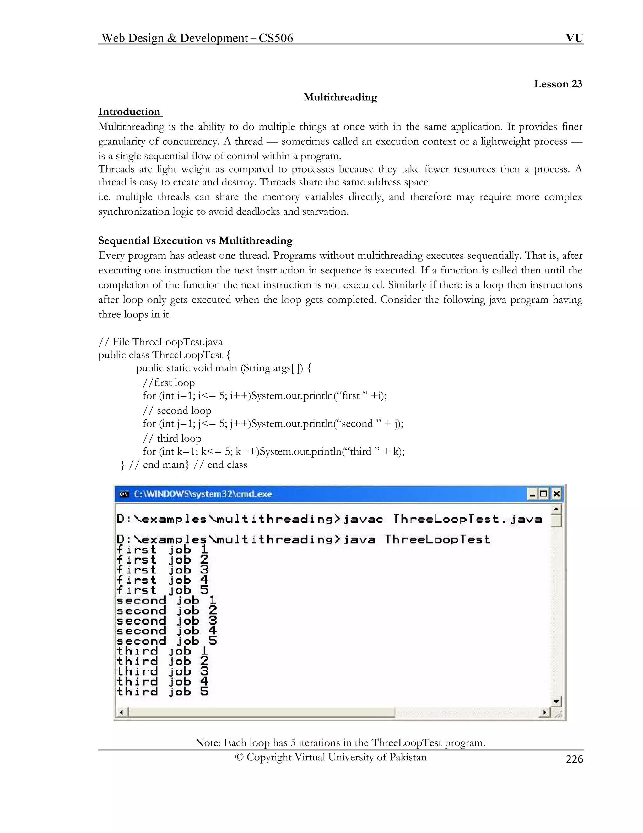 Web Design  Development – CS506 VU 
© Copyright Virtual University of Pakistan 
226 
Lesson 23 
Multithreading 
odu 
Intrction 
Multithreading is the ability to do multiple things at once wnular 
ith in the same application. It provides finer 
reads ess. A 
. mul require more complex 
chro arvation. 
graity of concurrency. A thread — sometimes called an execution context or a lightweight process — is a single sequential flow of control within a program. 
Th are light weight as compared to processes because they take fewer resources then a procthread is easy to create and destroy. Threads share the same address space 
i.etiple threads can share the memory variables directly, and therefore may 
synnization logic to avoid deadlocks and st 
Sequential Execution vs Multithreading 
Every program has atleast one thread. Programs without multithreading executes sequentially. That is, after 
executing one instruction the next instruction in sequence is executed. If a function is called then until the 
mplet executed. Similarly if there is a loop then instructions 
er loo ets completed. Consider the following java program having 
ree loops in it. 
// F T 
public class ThreeLoopTest { 
//first loop 
// sec 
for (in rintln(“second ” + j); 
d ” + k); 
} // end main} // end class 
coion of the function the next instruction is not 
aftp only gets executed when the loop g 
th 
ilehreeLoopTest.java 
public static void main (String args[ ]) { 
for (int i=1; i= 5; i++)System.out.println(“first ” +i); 
ond loop t j=1; j= 5; j++)System.out.p 
// third loop for (int k=1; k= 5; k++)System.out.println(“thir Note: Each loop has 5 iterations in the ThreeLoopTest program. 
 