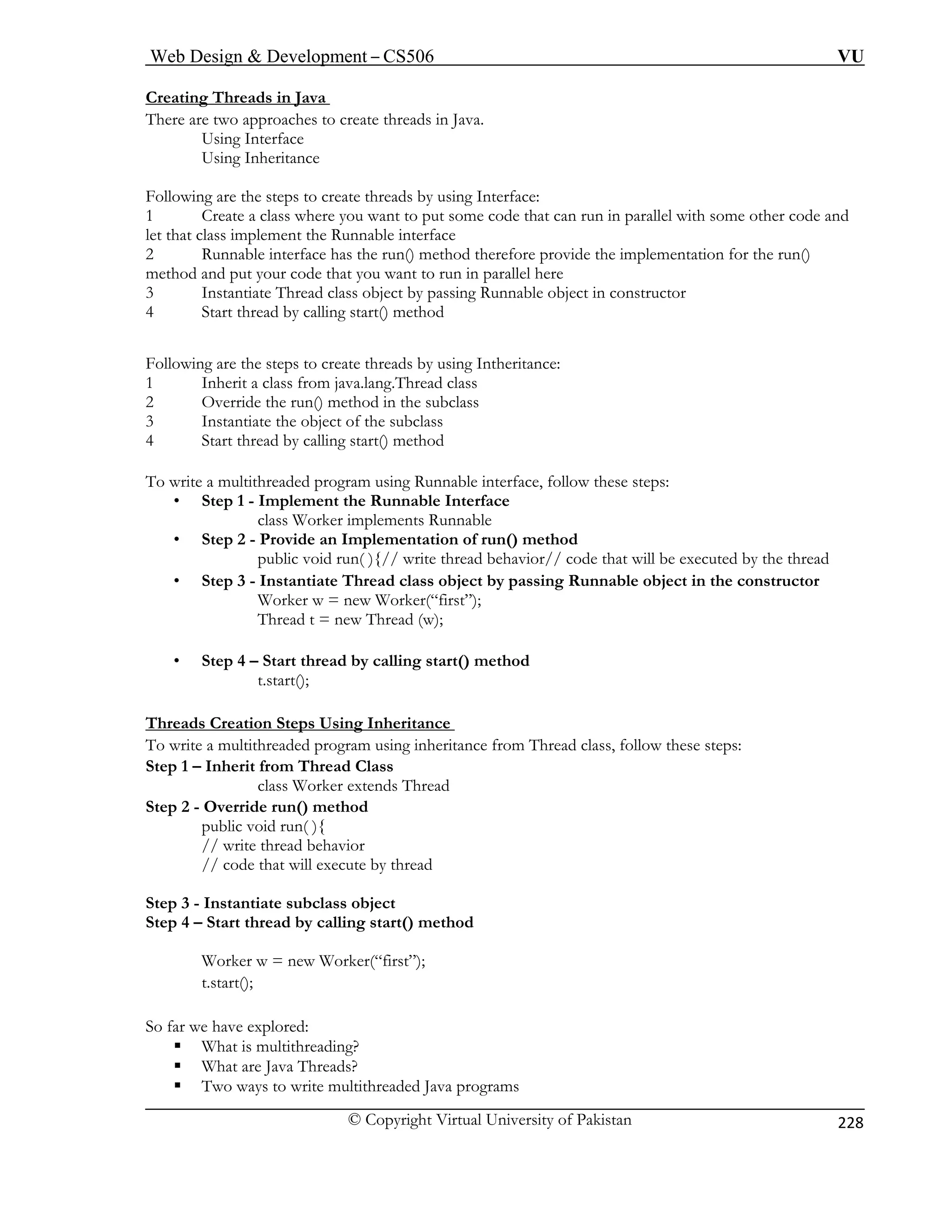 Web Design  Development – CS506 VU 
© Copyright Virtual University of Pakistan 
228 
Creating Threads in Java 
There are two approaches to create threads in Java. 
Using Interface 
Using Inheritance 
Foll sing Interface: 
1 Create a class where you want to put some code that can run in parallel with some other code and 
ethod therefore provide the implementation for the run() 
in parallel here 
Runnable object in constructor 
are the steps to create threads by using Intheritance: 
herit a class from java.lang.Thread class 
ethod in the subclass 
t of the subclass 
ments Runnable 
• Step 2 - Provide an Implementation of run() method 
public void run( ){// write thread behavior// code that will be executed by the thread 
• Step 3 - Instant nnable object in the constructor 
Worker 
Thread 
• Step 4 – Start thread by calling start() method 
owing are the steps to create threads by u 
let that class implement the Runnable interface 2 Runnable interface has the run() mmethod and put your code that you want to run3 Instantiate Thread class object by passing4 Start thread by calling start() method Following1 In2 Override the run() m3 Instantiate the objec 
4 Start thread by calling start() method To write a multithreaded program using Runnable interface, follow these steps: • Step 1 - Implement the Runnable Interface class Worker imple 
iate Thread class object by passing Ruw = new Worker(“first”); t = new Thread (w); 
t.start(); Threads Creation Steps Using Inheritance 
To write a multithreaded program using inheritance from Thread class, follow these steps: 
Step 1 – Inherit from T 
class Wo 
Step 2 - Override run() method 
public void run( ){ 
// write thread behavior 
// code that will execute by thread 
Step 3 - Instantiate subclass object 
Step 4 – Start thread by calling start() method 
ƒ Two ways to write multithreaded Java programs 
hread Class rker extends Thread 
Worker w = new Worker(“first”); t.start(); So far we have explored: 
ƒ What is multithreading? 
ƒ What are Java Threads?  