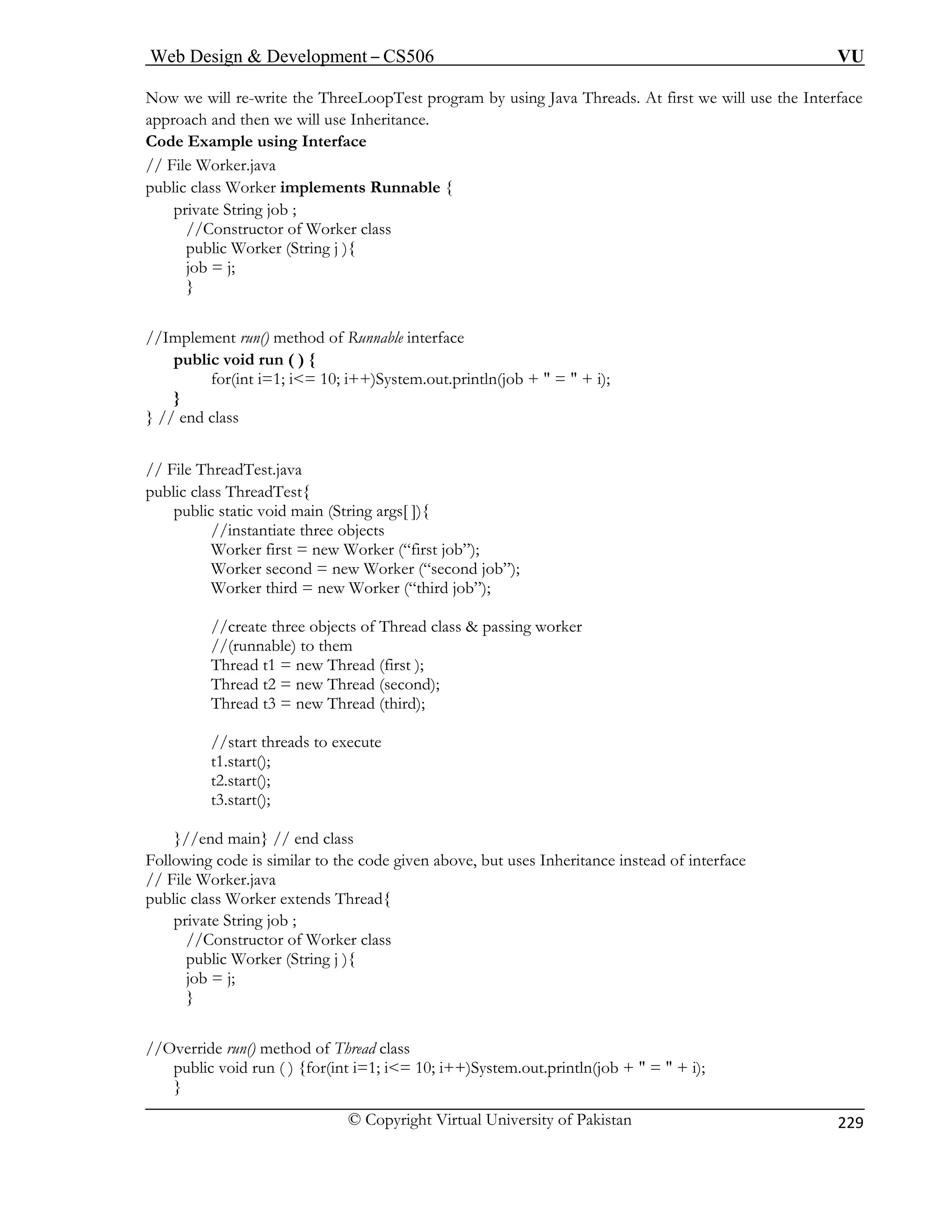 Web Design  Development – CS506 VU 
© Copyright Virtual University of Pakistan 
229 
Now we will re-write the ThreeLoopTest program by using Java Threads. At first we will use the Iapproach and then we will use Inheritance. Code Example using Interface // File Worker.java public class Worker implements Runnable { 
nterface 
private String job ; 
//Constructor of Worker class 
public Worker (String j ){ 
job = j; 
} 
//Implement run() method of Runnable interface 
public void run ( ) { 
for(int i=1; i= 10; i++)System.out.println(job +  =  + i); 
} 
} // end class 
// File ThreadTest.java 
public class ThreadTest{ 
public static void main (String args[ ]){ 
//instantiate three objects 
Worker first = new Worker (“first job”); 
Worker second = new Worker (“second job”); 
Worker third = new Worker (“third job”); 
//create three objects of Thread class  passing worker 
//(runnable) to them 
Thread t1 = new Thread (first ); 
Thread t2 = new Thread (second); 
Thread t3 = new Thread (third); 
//start threads to execute 
}//end main} // end class 
Following code is similar to the code given above, but uses Inheritance instead of interface 
// File Worker.java 
public cla ead{ 
priva 
//C 
public Worker (String j ){ 
job 
} 
//Override run() method of Thread class 
public void run ( ) {for(int i=1; i= 10; i++)System.out.println(job +  =  + i); 
} 
t1.start(); 
t2.start(); 
t3.start(); 
ss Worker extends Thrte String job ; onstructor of Worker class 
= j;  