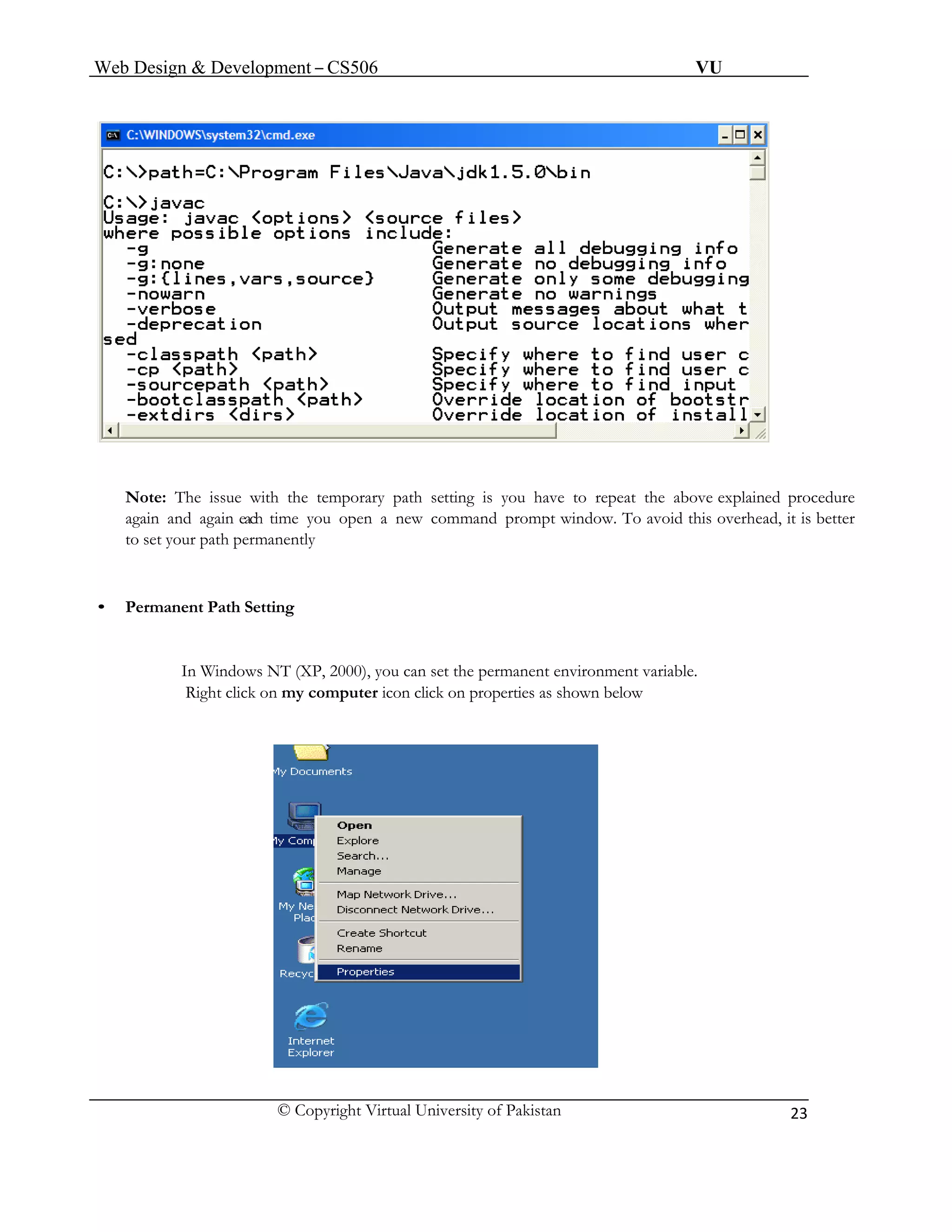 Web Design & Development – CS506 VU 
© Copyright Virtual University of Pakistan 
23 
Note: The issue with the temporary path setting is you have to repeat the above explained procedure 
again and again each time you open a new command prompt window. To avoid this overhead, it is better 
to set your path permanently 
• Permanent Path Setting 
In Windows NT (XP, 2000), you can set the permanent environment variable. 
Right click on my computer icon click on properties as shown below 
 