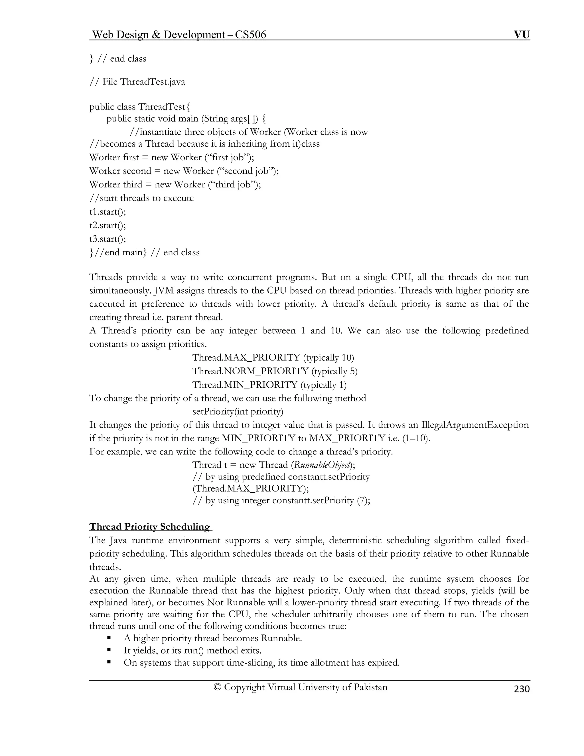 Web Design  Development – CS506 VU 
© Copyright Virtual University of Pakistan 
230 
} // end class 
/ File ThreadTest.java 
public class ThreadTest{ 
public static void main (String args[ ]) { 
//instantiate three objects of Worker (Worker class is now 
//becomes a Thread because it is inheriting from it)class 
Worker third = new Worker (“third job”); 
//start threads to execute 
t1.st 
.s 
hreads provide a way to write concurrent programs. But on a single CPU, all the threads do not run 
eously. JVM assigns threads to the CPU based on thread priorities. Threads with higher priority are 
executed in preference to threads with lower priority. A thread’s default priority is same as that of the 
creating 
A Thre and 10. We can also use the following predefined 
constants to assign priorities. 
Thread.MAX_PRIORITY (typically 10) 
Thread.NORM_PRIORITY (typically 5) 
Thread.MIN_PRIORITY (typically 1) 
To change the priority of a thread, we can use the following method 
setPriority(int priority) 
It changes the priority of this thread to integer value that is passed. It throws an IllegalArgumentException 
if the priority is not in the range MIN_PRIORITY to MAX_PRIORITY i.e. (1–10). 
For example, we can write the following code to change a thread’s priority. 
Thread t = new Thread (RunnableObject); 
// by using predefined constantt.setPriority 
(Thread.MAX_PRIORITY); 
// by using integer constantt.setPriority (7); 
Thread Priority Scheduling 
/ 
Worker first = new Worker (“first job”); Worker second = new Worker (“second job”); 
art(); tart(); 
t2 
t3.start(); }//end main} // end class 
Tsimultan 
thread i.e. parent thread. 
ad’s priority can be any integer between 1 
The Java runtime environment supports a very simple, deterministic scheduling algorithm called fixed-priority 
scheduling. This algorithm schedules threads on the basis of their priority relative to other Runnable 
threads. 
At any given time, when multiple threads are ready to be executed, the runtime system chooses for 
execution the Runnable thread that has the highest priority. Only when that thread stops, yields (will be 
explained later), or becomes Not Runnable will a lower-priority thread start executing. If two threads of the 
same priority are waiting for the CPU, the scheduler arbitrarily chooses one of them to run. The chosen 
thread runs until one of the following conditions becomes true: 
ƒ A higher priority thread becomes Runnable. 
ƒ It yields, or its run() method exits. 
ƒ On systems that support time-slicing, its time allotment has expired. 
 