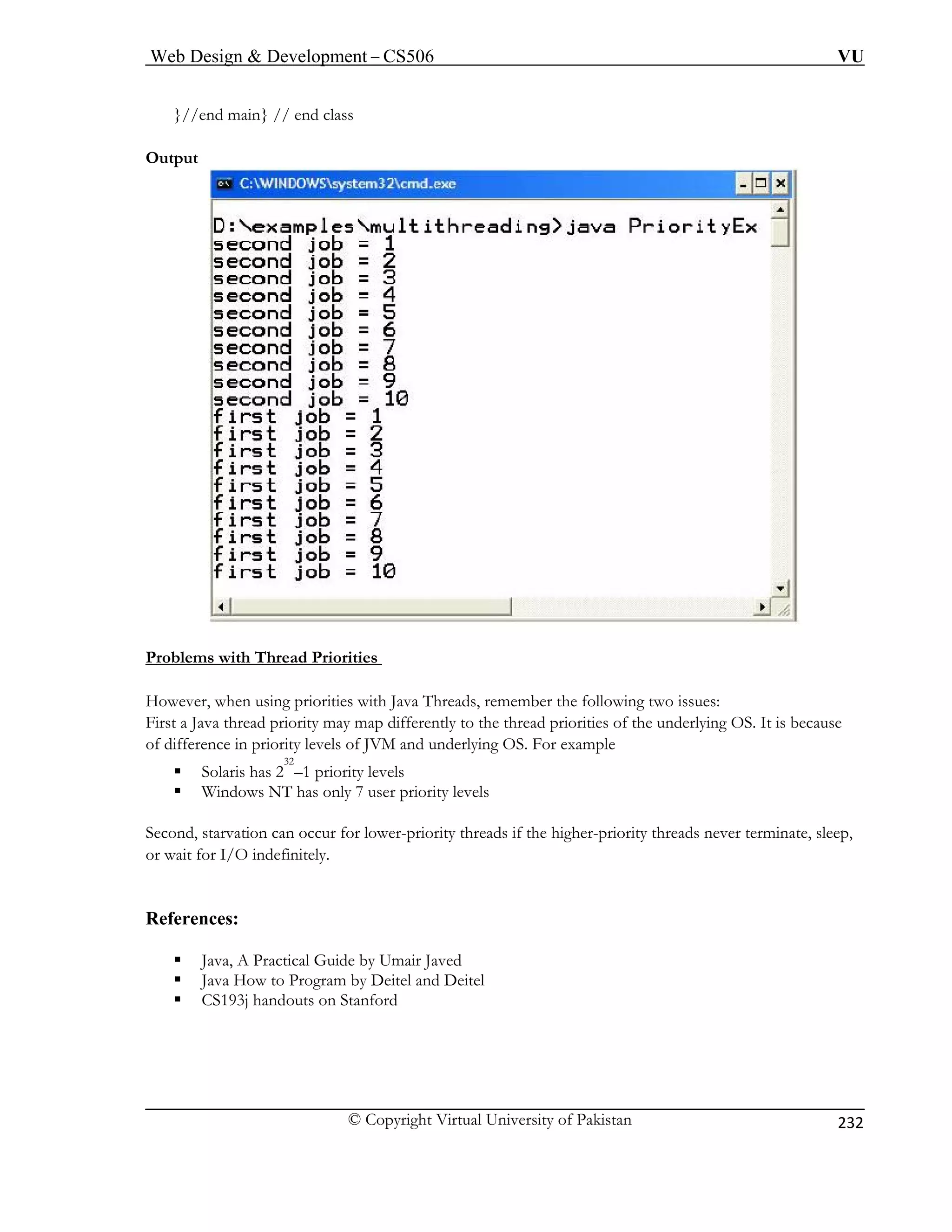 Web Design  Development – CS506 VU 
© Copyright Virtual University of Pakistan 
232 
}//end main} // end class 
Ou 
tput rities 
Problems with Thr 
ead Prio 
Ho hreads, remember the following two issues: 
First ities of the underlying OS. It is because 
of dif lying OS. For example 
ƒ 
ƒ Windows NT has only 7 user priority levels 
Second, starvation can occur for lower-priority threads if the higher-priority threads never terminate, sleep, 
or wait for I/O indefinitely. 
Refe 
ƒ ractical Guide by Umair Javed 
ƒ Java How to Program by Deitel and Deitel 
ƒ CS193j handouts on Stanford 
wever, when using priorities with Java T 
a Java thread priority may map differently to the thread priorference in priority levels of JVM and under Solaris has 232–1 priority levels 
rences: Java, A P  