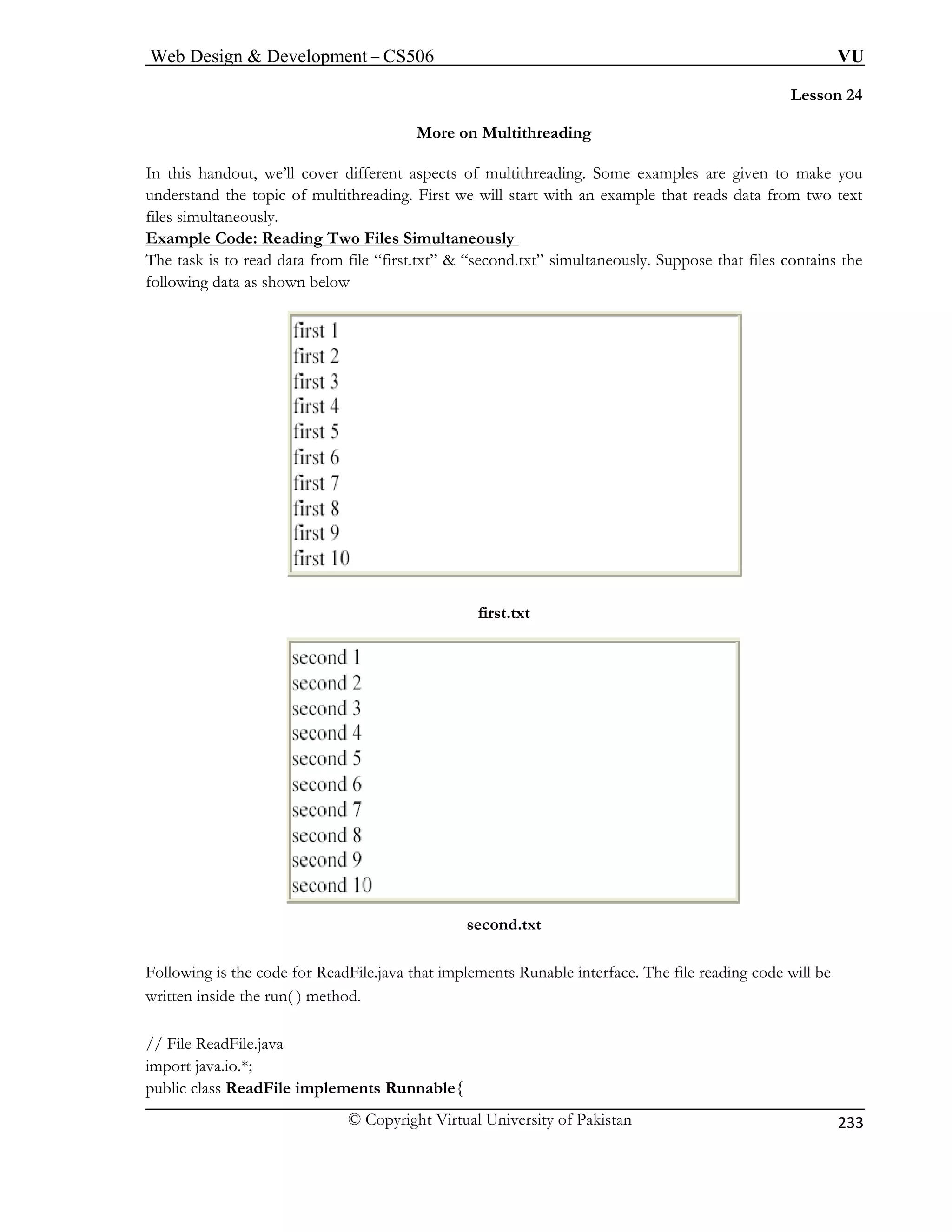 Web Design  Development – CS506 VU 
© Copyright Virtual University of Pakistan 
233 
Lesson 24 
More on Multithreading 
In this handout, we’ll cover different aspects of multithreading. Some examples are given to make you 
understand the topic of multithreading. First we will start with an example that reads data from two text 
files simultaneously. 
Example Code: Reading Two Files Simultaneously 
The task is to read data from file “first.txt”  “second.txt” simultaneously. Suppose that files contains the 
following data as shown below 
first.txt 
second.txt 
Follo is the code for ReadFile.java that implements Runable interface. The file reading code will be 
writte inside the run( ) method. 
// File ReadFile.java 
import java.io.*; 
public class ReadFile implements Runnable{ 
wingn  