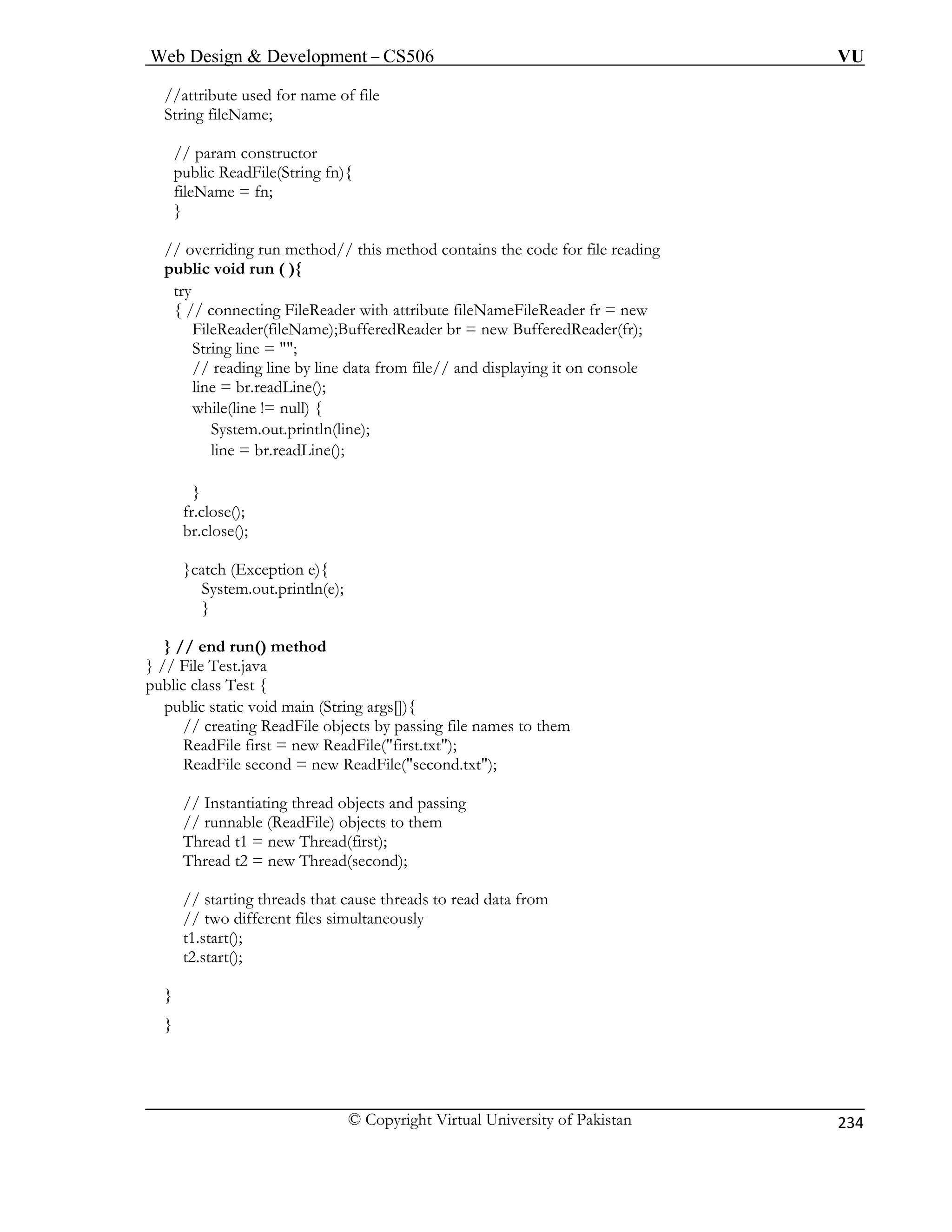Web Design  Development – CS506 VU 
© Copyright Virtual University of Pakistan 
234 
//attribute used for name of file 
String fileName; 
public ReadFile(String fn){ 
// o ains the code for file reading 
pub 
try 
{ // connecting FileReader with attribute fileNameFileReader fr = new 
FileReader(fileName);BufferedReader br = new BufferedReader(fr); 
String line = ; 
// reading line by line data from file// and displaying it on console 
line = br.readLine(); 
while(line != null) { 
System.out.println(line); 
line = br.readLine(); 
} 
ose(); 
lose(); 
}catch (Exception e){ 
System.out.println(e); 
} 
} // end run() method 
} // File Test.java 
ublic class Test { 
public static void main (String args[]){ 
// creating ReadFile objects by passing file names to them 
ReadFile first = new ReadFile(first.txt); 
ReadFile second = new ReadFile(second.txt); 
// Instantiating thread objects and passing 
// runnable (ReadFile) objects to them 
Thread t1 = new Thread(first); 
Thread t2 = new Thread(second); 
// starting threads that cause threads to read data from 
// two different files simultaneously 
t1.start(); 
t2.start(); 
} 
} 
// param constructor 
fileName = fn; } 
verriding run method// this method contlic void run ( ){ 
fr.clbr.c 
p  