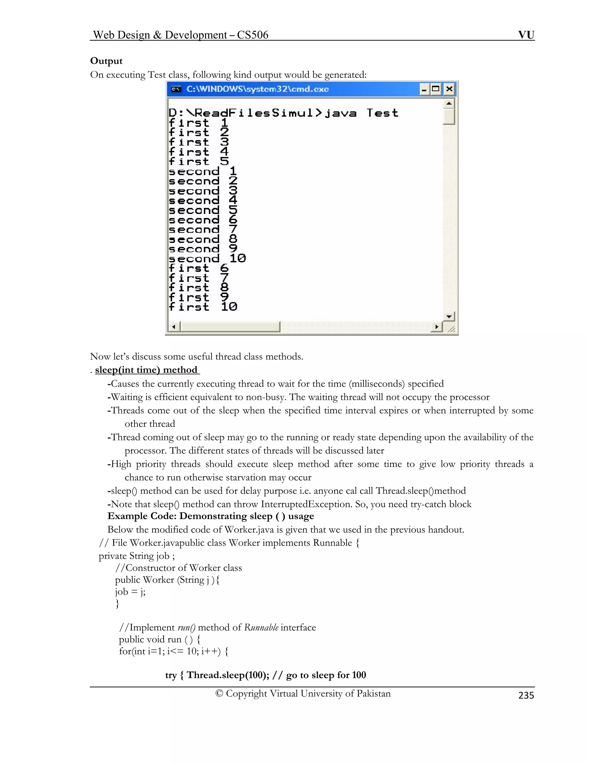 Web Design  Development – CS506 VU 
© Copyright Virtual University of Pakistan 
235 
Output 
On executing Test class, following kind output would be generated: 
Now let’s discuss some useful thread class methods. 
. sle 
ep(int time) method -Causes the currently executing thread to wait for the time (milliseconds) specified 
-Waiting is efficient equivalent to non-busy. The waiting thread will not occupy the processor 
-T hen the specified time interval expires or when interrupted by some 
-T ming out of sleep may go to the running or ready state depending upon the availability of the 
The different states of threads will be discussed later 
-High priority threads should execute sleep method after some time to give low priority threads a 
-sl sed for delay purpose i.e. anyone cal call Thread.sleep()method 
-N hrow InterruptedException. So, you need try-catch block 
Example Code: Demonstrating sleep ( ) usage 
t we used in the previous handout. 
// File Worker.javapublic class Worker implements Runnable { 
; 
public Worker (String j ){ 
job = j; 
} 
Runnable interface 
try { Thread.sleep(100); // go to sleep for 100 
hreads come out of the sleep wother thread hread coprocessor. 
chance to run otherwise starvation may occur eep() method can be uote that sleep() method can t 
Below the modified code of Worker.java is given tha 
private String job 
//Constructor of Worker class 
() method of 
//Implement runpublic void run ( 
) { for(int i=1; i= 10; i++) {  