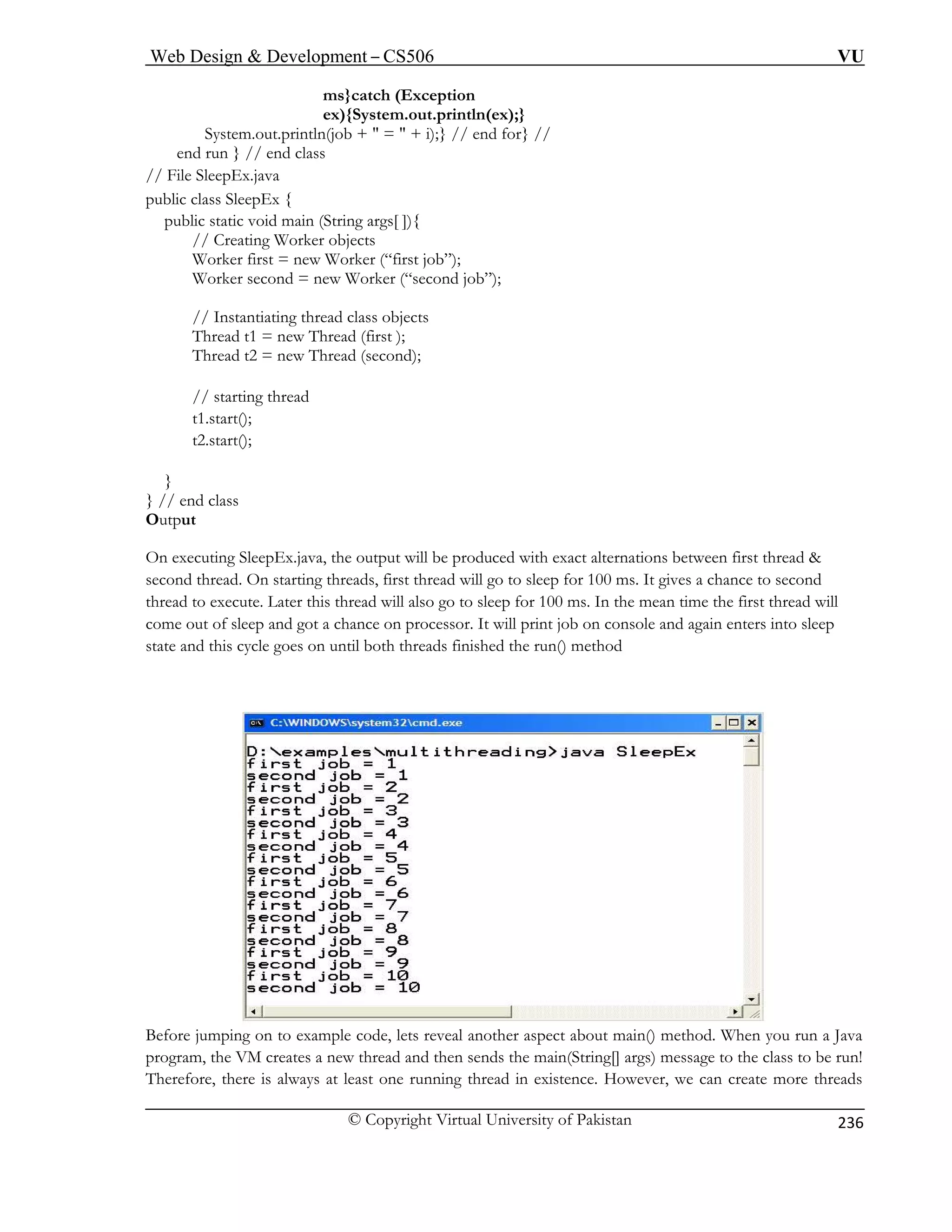 Web Design  Development – CS506 VU 
© Copyright Virtual University of Pakistan 
236 
ms}catch (Exception 
ex){System.out.println(ex);} 
} // end for} // 
en 
// File 
public class SleepEx { 
public static void main (String args[ ]){ 
// Creating Worker objects 
Worker first = new Worker (“first job”); 
Worker second = new Worker (“second job”); 
tiating thread class objects 
Thread t1 = new Thread (first ); 
Thread t2 = new Thread (second); 
// starting thread 
t1.start(); 
t2.start(); 
} 
} // end class 
Output 
On executing SleepEx.java, the output will be produced with exact alternations between first thread  
second thread. On starting threads, first thread will go to sleep for 100 ms. It gives a chance to second 
thread to execute. Later this thread will also go to sleep for 100 ms. In the mean time the first thread will 
come out of sleep and got a chance on processor. It will print job on console and again enters into sleep 
state and this cycle goes on until both threads finished the run() method 
System.out.println(job +  =  + i); d run } // end class SleepEx.java 
// Instan Before jumping on to example code, lets reveal another aspect about main() method. When you run a Java 
program, the VM creates a new thread and then sends the main(String[] args) message to the class to be run! 
Therefore, there is always at least one running thread in existence. However, we can create more threads 
 