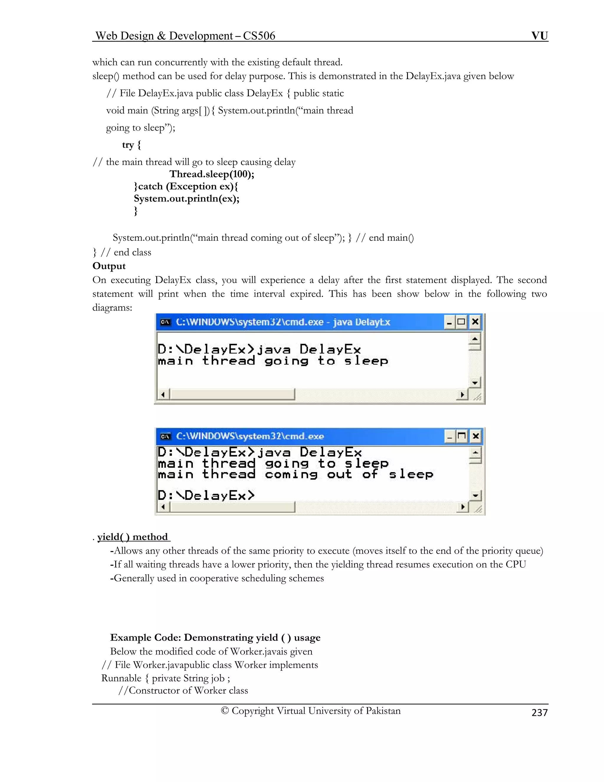 Web Design  Development – CS506 VU 
© Copyright Virtual University of Pakistan 
237 
which can run concurrently with the existing default thread. 
void main (String args[ ]){ System.out.println(“main thread 
going to sleep”); 
try { 
// the main thread will go to sleep causing delay 
Thread.sleep(100); 
}catch (Exception ex){ 
System.out.println(ex); 
} 
System.out.println(“main thread coming out of sleep”); } // end main() 
} // end class 
Output 
On executing DelayEx class, you will experience a delay after the first statement displayed. The second 
statement will print when the time interval expired. This has been show below in the following two 
diagrams: 
sleep() method can be used for delay purpose. This is demonstrated in the DelayEx.java given below // File DelayEx.java public class DelayEx { public static . yield( ) method 
-Allows any other threads of the same priority to execute (moves itself to the end of the priority queue) 
-If all waiting threads have a lower priority, then the yielding thread resumes execution on the CPU 
-Generally used in cooperative scheduling schemes 
Example Code: Demonstrating yield ( ) usage 
Below the modified code of Worker.javais given 
// File Worker.javapublic class Worker implements 
Runnable { private String job ; 
//Constructor of Worker class 
 