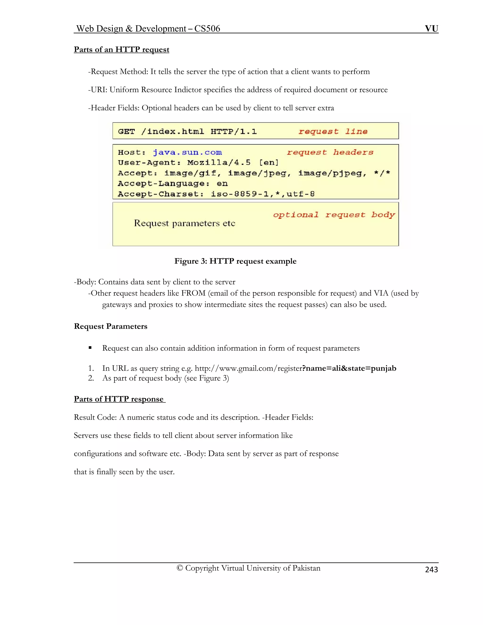 Web Design  Development – CS506 VU 
© Copyright Virtual University of Pakistan 
243 
Par f 
ts o an HTTP request -Request Method: It tells the server the type of action that a client wants to perform 
-URI: Uniform Resource Indictor specifies the address of required document or resource 
-Header Fields: Optional headers can be used by client to tell server extra 
Figure 3: HTTP request example 
-Body: Contains data sent by client to the server 
-Other request headers like FROM (email of the person responsible for request) and VIA (used by 
gateways and proxies to show intermediate sites the request passes) can also be used. 
1. In URL as query string e.g. http://www.gmail.com/register?name=alistate=punjab 
2. As part of request body (see Figure 3) 
Parts of HTTP response 
Request Parameters ƒ Request can also contain addition information in form of request parameters 
Result Code: A numeric status code and its description. -Header Fields: 
Servers use these fields to tell client about server information like 
configurations and software etc. -Body: Data sent by server as part of response 
that is finally seen by the user. 
 
