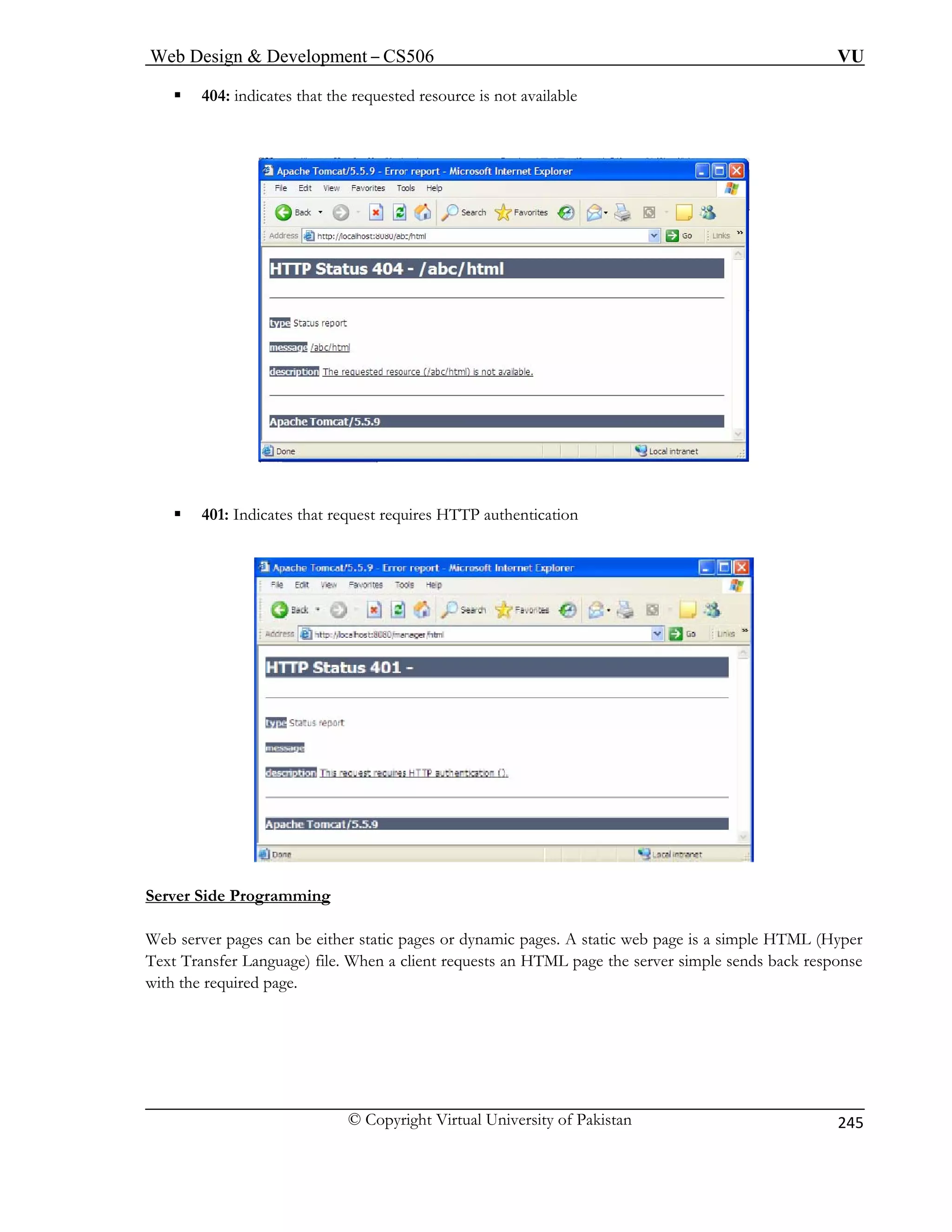 Web Design  Development – CS506 VU 
© Copyright Virtual University of Pakistan 
245 
ƒ 404: indicates that the requested resource is not available 
ƒ 401: Indicates that request requires HTTP authentication 
Server Side Programming 
Web server pages can be either static pages or dynamic pages. A static web page is a simple HTML (Hyper 
Text Transfer Language) file. When a client requests an HTML page the server simple sends back response 
with the required page. 
 