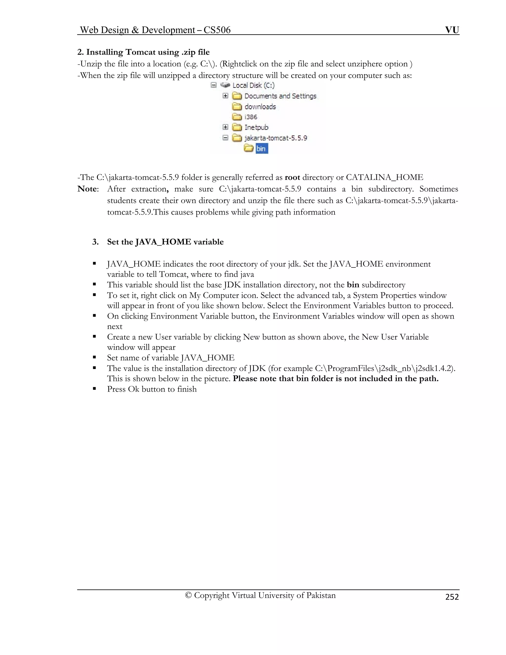 Web Design  Development – CS506 VU 
© Copyright Virtual University of Pakistan 
252 
2. Installing Tomcat using .zip file 
-Unzip the file into a location (e.g. C:). (Rightclick on the zip file and select unziphere option ) 
hen the zip file will unzipped a directory structure will be created on your computer such as: 
-W -Th : or CATALINA_HOME 
No 
s create their own directory and unzip the file there such as C:jakarta-tomcat-5.5.9jakarta-tomcat- 
5.5.9.This causes problems while giving path information 
3. Set 
ƒ JAVA_HOME indicates the root directory of your jdk. Set the JAVA_HOME environment 
bin 
r icon. Select the advanced tab, a System Properties window 
n below. Select the Environment Variables button to proceed. 
ƒ On clicking Environment Variable button, the Environment Variables window will open as shown 
next 
ƒ Create a new User variable by clicking New button as shown above, the New User Variable 
window will appear 
ƒ Set name of variable JAVA_HOME 
ƒ The value is the installation directory of JDK (for example C:ProgramFilesj2sdk_nbj2sdk1.4.2). 
This is shown below in the picture. Please note that bin folder is not included in the path. 
ƒ Press Ok button to finish 
e Cjakarta-tomcat-5.5.9 folder is generally referred as root directory 
te: After extraction, make sure C:jakarta-tomcat-5.5.9 contains a bin subdirectory. Sometimesstudent 
theJAVA_HOME variable 
variable to tell Tomcat, where to find java ase JDK installation directory, not the subdirectory 
ƒ This variable should list the b ƒ To set it, right click on My Co 
mputewill appear in front of you like show  